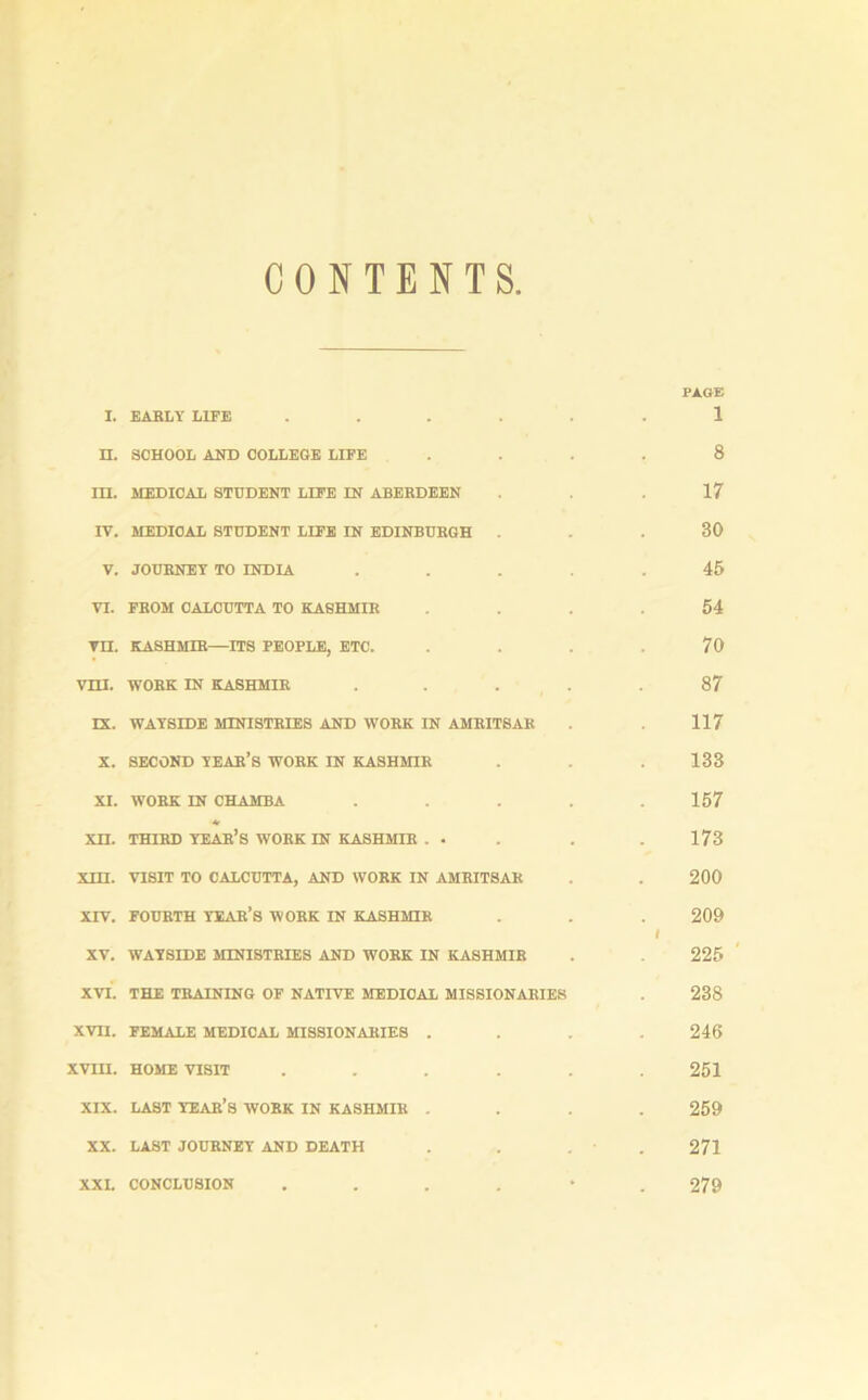 CONTENTS PAGE I. EARLY LIFE ...... 1 n. SCHOOL AND COLLEGE LIFE .... 8 m. MEDICAL STUDENT LIFE IN ABERDEEN ... 17 IV. MEDIOAL STUDENT LIFE IN EDINBURGH . - . 30 V. JOURNEY TO INDIA ..... 45 VI. FROM CALCUTTA TO KASHMIR . .54 VH. KASHMIR—ITS PEOPLE, ETC. .... 70 VIII. WORK IN KASHMIR ..... 87 IX. WAYSIDE MINISTRIES AND WORK IN AMRITSAR . . 117 X. SECOND YEAR’S WORK IN KASHMIR . 133 XI. WORK IN CHAMBA ..... 157 *■ XII. THIRD YEAR’S WORK IN KASHMIR . . . . 173 xm. VISIT TO CALCUTTA, AND WORK IN AMRITSAR . 200 XIV. FOURTH year’s WORK IN KASHMIR . . 209 I XV. WAYSIDE MINISTRIES AND WORK IN KASHMIR . 225 XVI. THE TRAINING OF NATIVE MEDICAL MISSIONARIES . 238 XVII. FEMALE MEDICAL MISSIONARIES . . . .246 XVIII. HOME VISIT ...... 251 XIX. LAST YEAR’S WORK IN KASHMIR .... 259 XX. LAST JOURNEY AND DEATH . . . 271 XXI. CONCLUSION .... • 279