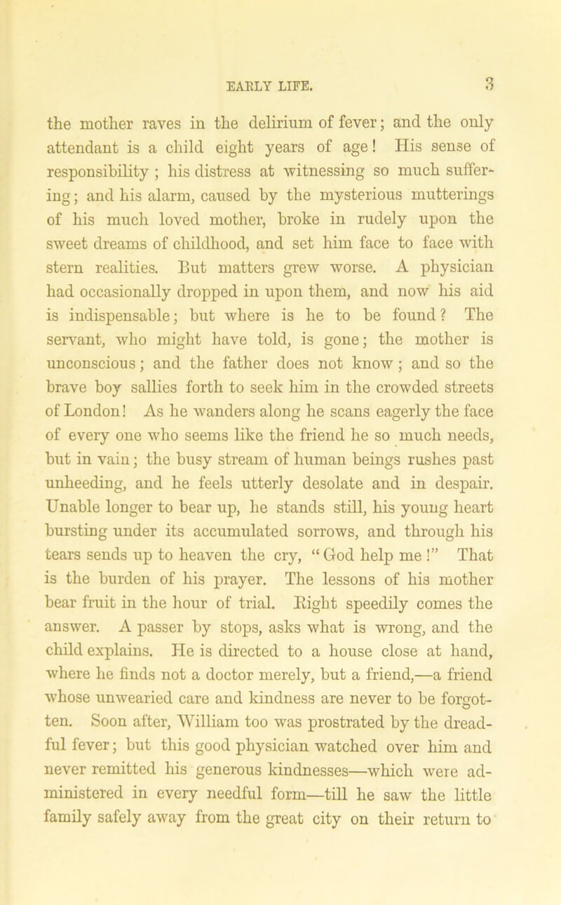 the mother raves iu the delirium of fever; and the only attendant is a child eight years of age! His sense of responsibility ; his distress at witnessing so much suffer- ing ; and his alarm, caused by the mysterious mutterings of his much loved mother, broke in rudely upon the sweet dreams of childhood, and set him face to face with stern realities. But matters grew worse. A physician had occasionally dropped in upon them, and now his aid is indispensable; but where is he to be found ? The servant, who might have told, is gone; the mother is unconscious; and the father does not know; and so the brave boy sallies forth to seek him in the crowded streets of London! As he wanders along he scans eagerly the face of every one who seems like the friend he so much needs, but in vain; the busy stream of human beings rushes past unheeding, and he feels utterly desolate and in despair. Unable longer to bear up, he stands still, his young heart bursting under its accumulated sorrows, and through his tears sends up to heaven the cry, “God help me !” That is the burden of his prayer. The lessons of his mother bear fruit in the hour of trial. Bight speedily comes the answer. A passer by stops, asks what is wrong, and the child explains. He is directed to a house close at hand, where he finds not a doctor merely, but a friend,—a friend whose unwearied care and kindness are never to be forgot- ten. Soon after, William too was prostrated by the dread- ful fever; but this good physician watched over him and never remitted his generous kindnesses—which were ad- ministered in every needful form—till he saw the little family safely away from the great city on their return to