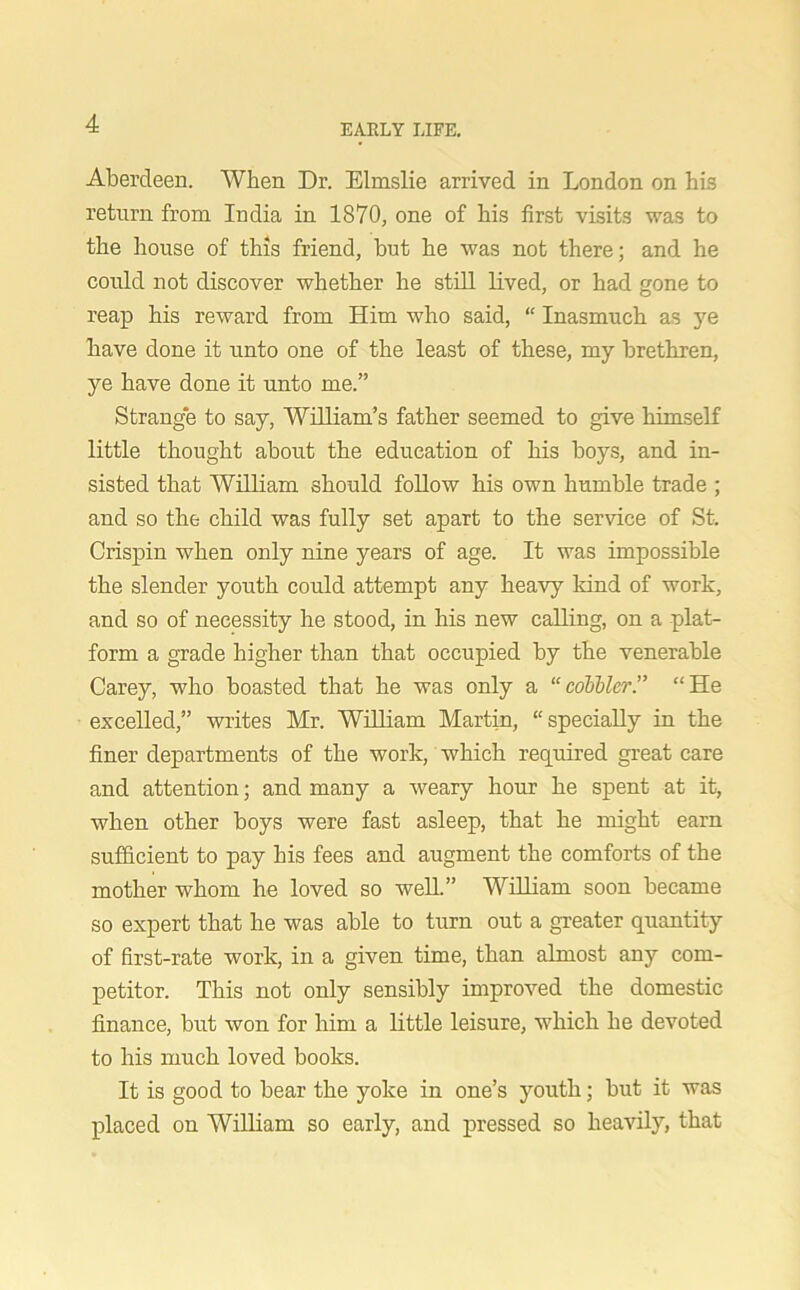 Aberdeen. When Dr. Elmslie arrived in London on his return from India in 1870, one of his first visits was to the house of this friend, but he was not there; and he could not discover whether he still lived, or had gone to reap his reward from Him who said, “ Inasmuch as ye have done it unto one of the least of these, my brethren, ye have done it unto me.” Strange to say, William’s father seemed to give himself little thought about the education of his boys, and in- sisted that William should follow his own humble trade ; and so the child was fully set apart to the service of St. Crispin when only nine years of age. It was impossible the slender youth could attempt any heavy kind of work, and so of necessity he stood, in his new calling, on a plat- form a grade higher than that occupied by the venerable Carey, who boasted that he was only a “collier.” “He excelled,” writes Mr. William Martin, “specially in the finer departments of the work, which required great care and attention; and many a weary hour he spent at it, when other boys were fast asleep, that he might earn sufficient to pay his fees and augment the comforts of the mother whom he loved so well.” William soon became so expert that he was able to turn out a greater quantity of first-rate work, in a given time, than almost any com- petitor. This not only sensibly improved the domestic finance, but won for him a little leisure, which he devoted to his much loved books. It is good to bear the yoke in one’s youth; but it was placed on William so early, and pressed so heavily, that