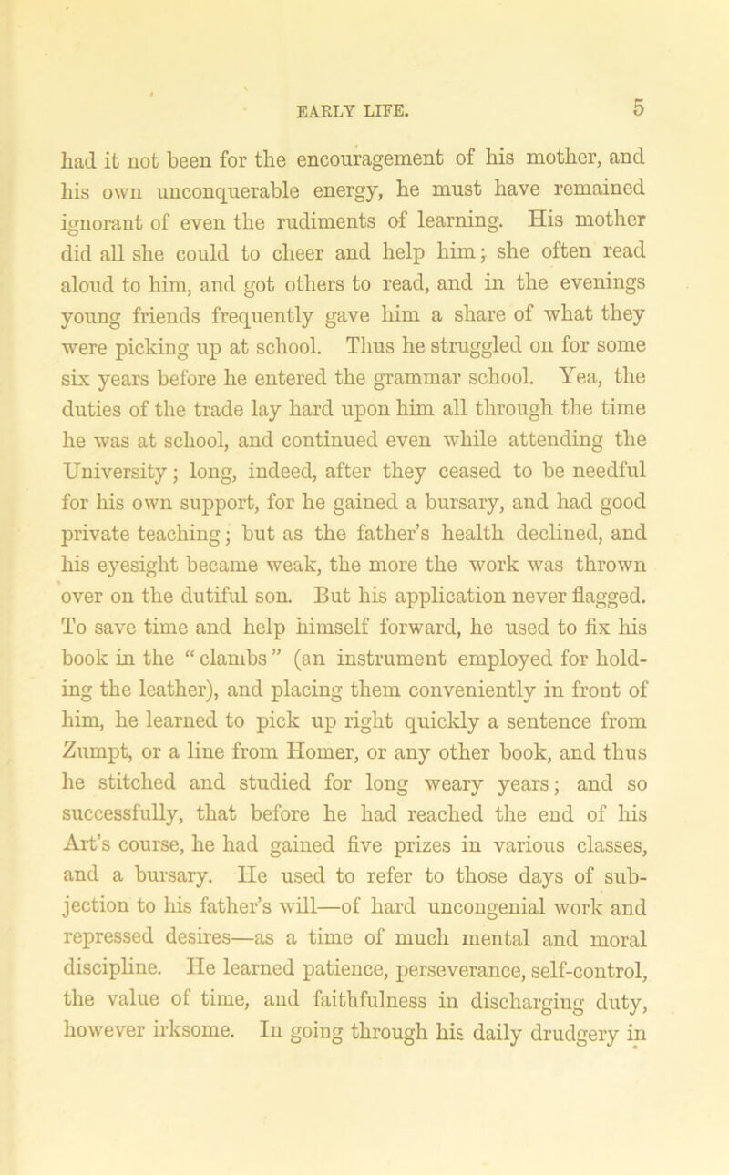 had it not been for the encouragement of his mother, and his own unconquerable energy, he must have remained ignorant of even the rudiments of learning. His mother did all she could to cheer and help him; she often read aloud to him, and got others to read, and in the evenings young friends frequently gave him a share of what they were picking up at school. Thus he struggled on for some six years before he entered the grammar school. Yea, the duties of the trade lay hard upon him all through the time he was at school, and continued even while attending the University; long, indeed, after they ceased to be needful for his own support, for he gained a bursary, and had good private teaching; but as the father’s health declined, and his eyesight became weak, the more the work was thrown over on the dutiful son. But his application never flagged. To save time and help himself forward, he used to fix his book in the “ clambs ” (an instrument employed for hold- ing the leather), and placing them conveniently in front of him, he learned to pick up right quickly a sentence from Zumpt, or a line from Homer, or any other book, and thus he stitched and studied for long weary years; and so successfully, that before he had reached the end of his Art’s course, he had gained five prizes in various classes, and a bursary. He used to refer to those days of sub- jection to his father’s will—of hard uncongenial work and repressed desires—as a time of much mental and moral discipline. He learned patience, perseverance, self-control, the value of time, and faithfulness in discharging duty, however irksome. In going through his daily drudgery in