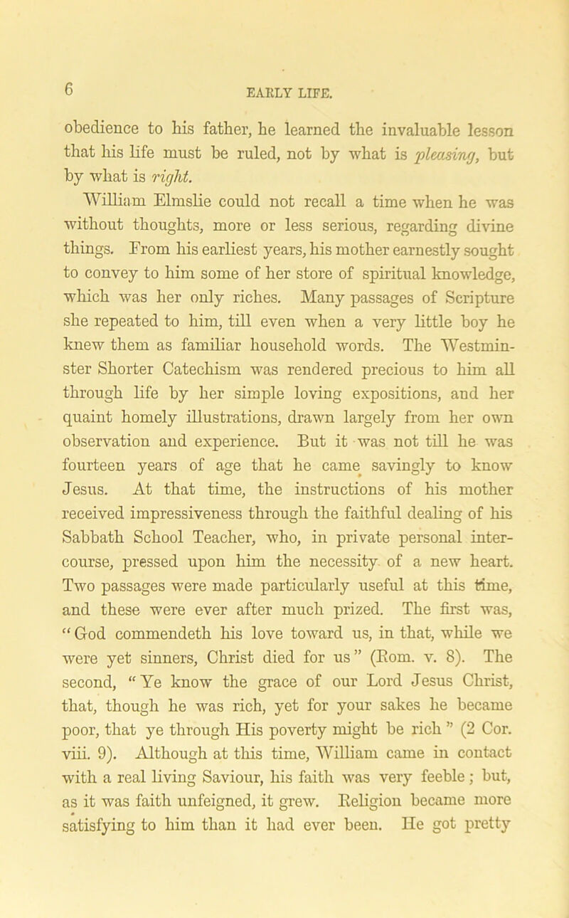 obedience to his father, he learned the invaluable lesson that his life must be ruled, not by what is pleasing, but by what is right. William Elmslie could not recall a time when he was without thoughts, more or less serious, regarding divine things. From his earliest years, his mother earnestly sought to convey to him some of her store of spiritual knowledge, which was her only riches. Many passages of Scripture she repeated to him, till even when a very little boy he knew them as familiar household words. The Westmin- ster Shorter Catechism was rendered precious to him all through life by her simple loving expositions, and her quaint homely illustrations, drawn largely from her own observation and experience. But it was not till he was fourteen years of age that he came savingly to know Jesus. At that time, the instructions of his mother received impressiveness through the faithful dealing of his Sabbath School Teacher, who, in private personal inter- course, pressed upon him the necessity of a new heart. Two passages were made particularly useful at this time, and these were ever after much prized. The first was, “ God commendeth his love toward us, in that, while we were yet sinners, Christ died for us ” (Bom. v. 8). The second, “Ye know the grace of our Lord Jesus Christ, that, though he was rich, yet for your sakes he became poor, that ye through His poverty might be rich ” (2 Cor. viii. 9). Although at this time, William came in contact with a real living Saviour, his faith was very feeble ; but, as it was faith unfeigned, it grew. Beligion became more satisfying to him than it had ever been. He got pretty