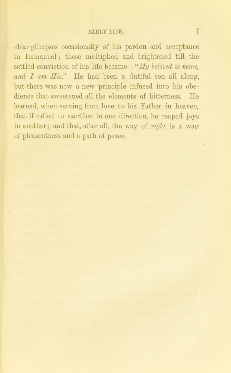 clear glimpses occasionally of his pardon and acceptance in Immanuel; these multiplied and brightened till the settled conviction of his life became—“My beloved is mine, and I am His.” He had been a dutiful son all along, hut there was now a new principle infused into his obe- dience that sweetened all the elements of bitterness. He learned, when serving from love to his Father in heaven, that if called to sacrifice in one direction, he reaped joys in another; and that, after all, the way of right is a way of pleasantness and a path of peace.