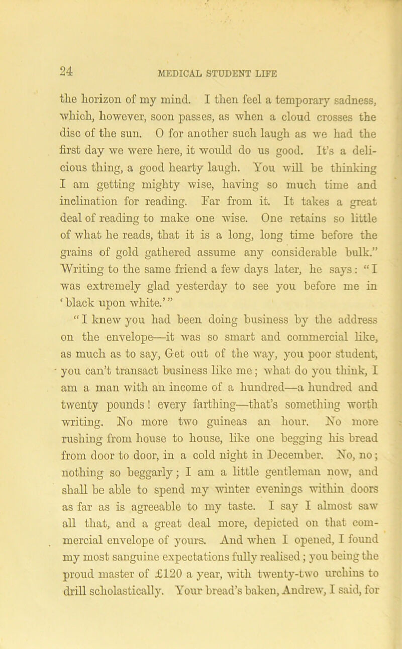 the horizon of my mind. I then feel a temporary sadness, which, however, soon passes, as when a cloud crosses the disc of the sun. 0 for another such laugh as we had the first day we were here, it would do us good. It’s a deli- cious thing, a good hearty laugh. You will he thinking I am getting mighty wise, having so much time and inclination for reading. Far from it. It takes a great deal of reading to make one wise. One retains so little of what he reads, that it is a long, long time before the grains of gold gathered assume any considerable hulk.” Writing to the same friend a few days later, he says: “ I was extremely glad yesterday to see you before me in ‘ black upon white.’ ” “ I knew you had been doing business by the address on the envelope—it was so smart and commercial like, as much as to say, Get out of the way, you poor student, you can’t transact business like me; what do you think, I am a man with an income of a hundred—a hundred and twenty pounds! every farthing—that’s something worth writing. No more two guineas an hour. No more rushing from house to house, like one begging his bread from door to door, in a cold night in December. No, no; nothing so beggarly; I am a little gentleman now, and shall be able to spend my winter evenings within doors as far as is agreeable to my taste. I say I almost saw all that, and a great deal more, depicted on that com- mercial envelope of yours. And when I opened, I found my most sanguine expectations fully realised; you being the proud master of £120 a year, with twenty-two urchins to drill scholastically. Your bread’s baken, Andrew, I said, for
