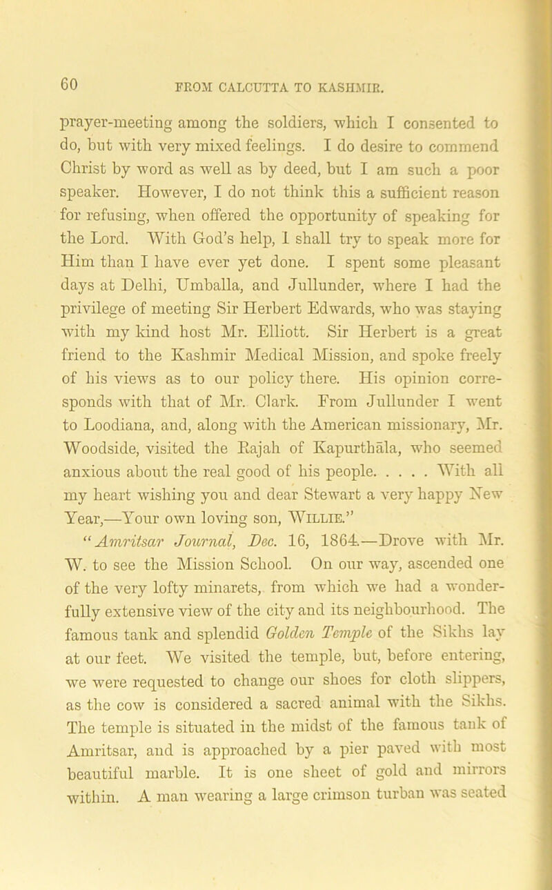 prayer-meeting among the soldiers, which I consented to do, but with very mixed feelings. I do desire to commend Christ by word as well as by deed, but I am such a poor speaker. However, I do not think this a sufficient reason for refusing, when offered the opportunity of speaking for the Lord. With God’s help, I shall try to speak more for Him than I have ever yet done. I spent some pleasant days at Delhi, Umballa, and Jullunder, where I had the privilege of meeting Sir Herbert Edwards, who was staying with my land host Mr. Elliott. Sir Herbert is a great friend to the Kashmir Medical Mission, and spoke freely of his views as to our policy there. His opinion corre- sponds with that of Mr. Clark. From Jullunder I went to Loodiana, and, along with the American missionary, Mr. Woodside, visited the Kajah of Kapurthala, who seemed anxious about the real good of his people With all my heart wishing you and dear Stewart a very happy Hew Year,—Your own loving son, Willie.” “Amritsar Journal, Dec. 16, 1864.—Drove with Mr. W. to see the Mission School. On our way, ascended one of the very lofty minarets, from which we had a wonder- fully extensive view of the city and its neighbourhood. The famous tank and splendid Golden Temple of the Sikhs lay at our feet. We visited the temple, but, before entering, we were requested to change our shoes for cloth slippers, as the cow is considered a sacred animal with the Sikhs. The temple is situated in the midst of the famous tank of Amritsar, and is approached by a pier paved with most beautiful marble. It is one sheet of gold and mirrors within. A man wearing a large crimson turban was seated