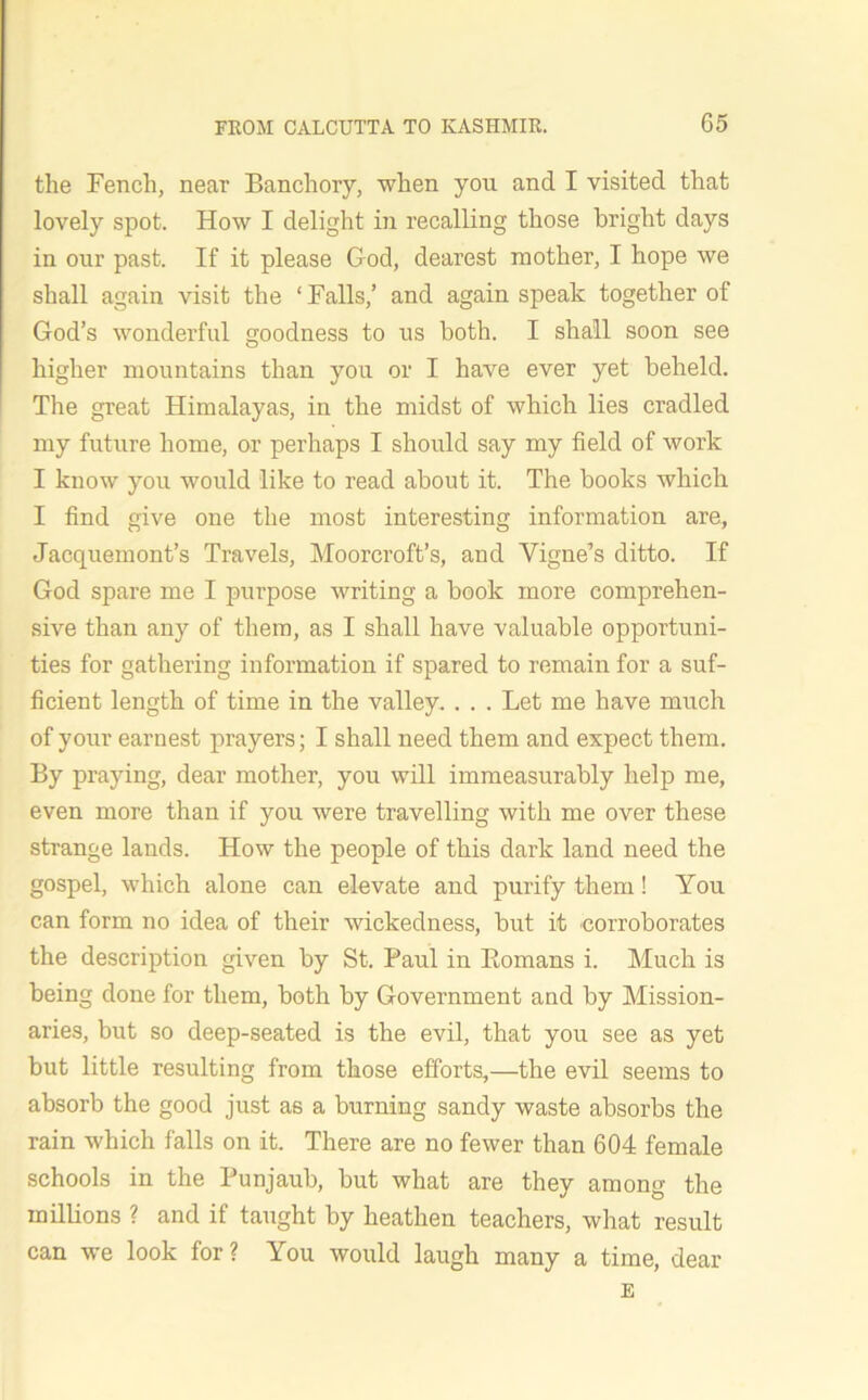 the Fench, near Banchory, when you and I visited that lovely spot. How I delight in recalling those bright days in our past. If it please God, dearest mother, I hope we shall again visit the ‘ Falls,’ and again speak together of God’s wonderful goodness to us both. I shall soon see higher mountains than you or I have ever yet beheld. The great Himalayas, in the midst of which lies cradled my future home, or perhaps I should say my field of work I know you would like to read about it. The books which I find give one the most interesting information are, Jacquemont’s Travels, Moorcroft’s, and Yigne’s ditto. If God spare me I purpose writing a book more comprehen- sive than any of them, as I shall have valuable opportuni- ties for gathering information if spared to remain for a suf- ficient length of time in the valley. . . . Let me have much of your earnest prayers; I shall need them and expect them. By praying, dear mother, you will immeasurably help me, even more than if you were travelling with me over these strange lauds. How the people of this dark land need the gospel, which alone can elevate and purify them! You can form no idea of their wickedness, but it corroborates the description given by St. Paul in Bomans i. Much is being done for them, both by Government and by Mission- aries, but so deep-seated is the evil, that you see as yet but little resulting from those efforts,—the evil seems to absorb the good just as a burning sandy waste absorbs the rain which falls on it. There are no fewer than 604 female schools in the Punjaub, but what are they among the millions ? and if taught by heathen teachers, what result can we look for ? You would laugh many a time, dear E