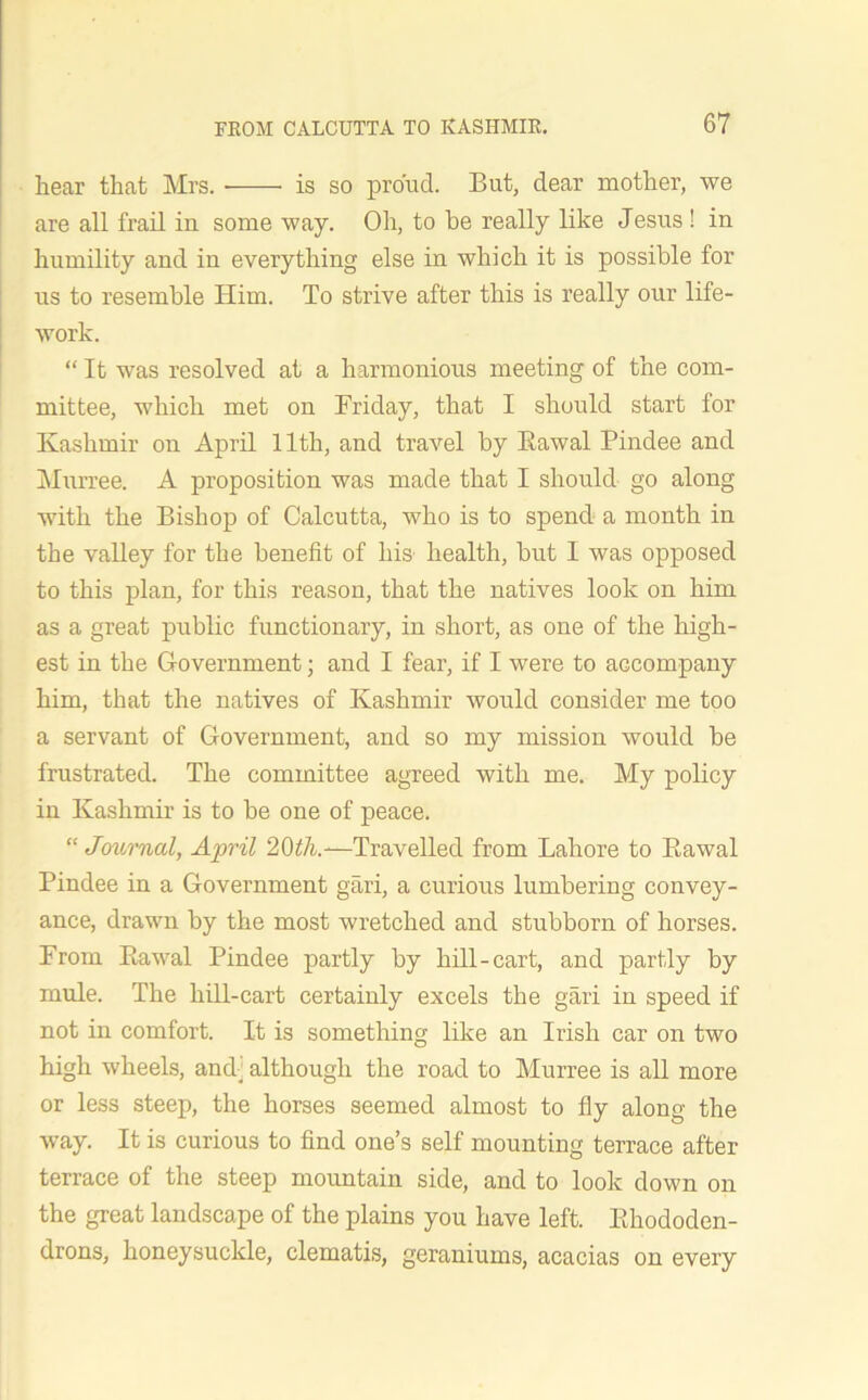 hear that Mrs. is so proud. But, dear mother, we are all frail in some way. Oh, to be really like Jesus ! in humility and in everything else in which it is possible for us to resemble Him. To strive after this is really our life- work. “ It was resolved at a harmonious meeting of the com- mittee, which met on Friday, that I should start for Kashmir on April 11th, and travel by Eawal Pindee and Murree. A proposition was made that I should go along with the Bishop of Calcutta, who is to spend a month in the valley for the benefit of liis health, but I was opposed to this plan, for this reason, that the natives look on him as a great public functionary, in short, as one of the high- est in the Government; and I fear, if I were to accompany him, that the natives of Kashmir would consider me too a servant of Government, and so my mission would be frustrated. The committee agreed with me. My policy in Kashmir is to be one of peace. “ Journal, April 20th.-—Travelled from Lahore to Eawal Pindee in a Government gari, a curious lumbering convey- ance, drawn by the most wretched and stubborn of horses. From Eawal Pindee partly by hill-cart, and partly by mule. The hill-cart certainly excels the gari in speed if not in comfort. It is something like an Irish car on two high wheels, and] although the road to Murree is all more or less steep, the horses seemed almost to fly along the way. It is curious to find one’s self mounting terrace after terrace of the steep mountain side, and to look down on the great landscape of the plains you have left. Ehododen- drons, honeysuckle, clematis, geraniums, acacias on every