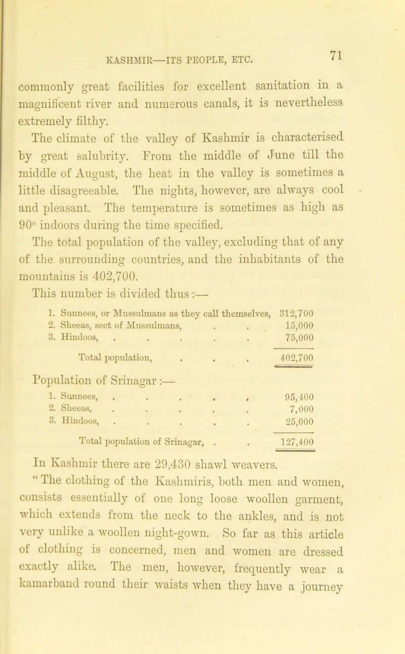 commonly great facilities for excellent sanitation in a magnificent river and numerous canals, it is nevertheless extremely filthy. The climate of the valley of Kashmir is characterised by great salubrity. From the middle of June till the middle of August, the heat in the valley is sometimes a little disagreeable. The nights, however, are always cool and pleasant. The temperature is sometimes as high as 90° indoors during the time specified. The total population of the valley, excluding that of any of the surrounding countries, and the inhabitants of the mountains is 402,700. This number is divided thus :— 1. Sunnees, or Mussulmans as they call themselves, 312,700 2. Sheeas, sect of Mussulmans, . . 15,000 3. Hindoos, ..... 75,000 Total population, . . . 402,700 Population of Srinagar:— 1. Sunnees, ..... 95,400 2. Sheeas, ..... 7,000 3. Hindoos, ..... 25,000 Total population of Srinagar, . . 127,400 In Kashmir there are 29,430 shawl weavers. “ The clothing of the Kashmiris, both men and women, consists essentially of one long loose woollen garment, which extends from the neck to the ankles, and is not very unlike a woollen night-gown. So far as this article of clothing is concerned, men and women are dressed exactly alike. The men, however, frequently wear a kamarband round their waists when they have a journey