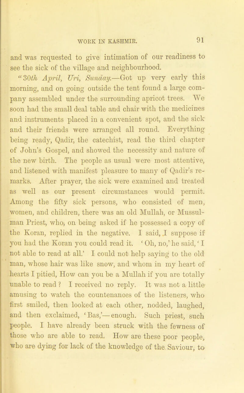 and was requested to give intimation of our readiness to see the sick of the village and neighbourhood. “30th April, Uri, Sunday.—Got up very early this morning, and on going outside the tent found a large com- pany assembled under the surrounding apricot trees. We soon had the small deal table and chair with the medicines and instruments placed in a convenient spot, and the sick and their friends were arranged all round. Everything being ready, Qadir, the catechist, read the third chapter of John’s Gospel, and showed the necessity and nature of the new birth. The people as usual were most attentive, and listened with manifest pleasure to many of Qadir’s re- marks. After prayer, the sick were examined and treated as well as our present circumstances would permit. Among the fifty sick persons, who consisted of men, women, and children, there was an old Mullah, or Mussul- man Priest, who, on being asked if he possessed a copy of the Koran, replied in the negative. I said, .1 suppose if you had the Koran you could read it. ‘ Oh, no,’ he said, ‘ I not able to read at all.’ I could not help saying to the old man, whose hair was like snow, and whom in my heart of hearts I pitied, How can you be a Mullah if you are totally unable to read ? I received no reply. It was not a little amusing to watch the countenances of the listeners, who first smiled, then looked at each other, nodded, laughed, and then exclaimed, ‘Bas,’—enough. Such priest, such people. I have already been struck with the fewness of those who are able to read. How are these poor people, who are dying for lack of the knowledge of the Saviour, to