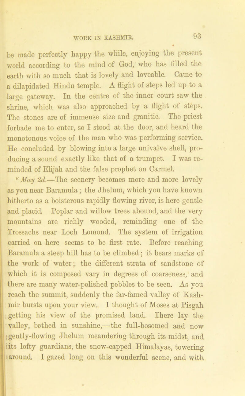 be made perfectly bappy the while, enjoying the present world according to the mind of God, who has filled the earth with so much that is lovely and loveable. Came to a dilapidated Hindu temple. A flight of steps led up to a large gateway. In the centre of the inner court saw the shrine, which was also approached by a flight of steps. The stones are of immense size and granitic. The priest forbade me to enter, so I stood at the door, and heard the monotonous voice of the man who was performing service. He concluded by blowing into a large univalve shell, pro- ducing a sound exactly like that of a trumpet. I was re- minded of Elijah and the false prophet on Carmel. “May 2d.—The scenery becomes more and more lovely as you near Baramula; the Jhelurn, which you have known hitherto as a boisterous rapidly flowing river, is here gentle and placid. Poplar and willow trees abound, and the very mountains are richly wooded, reminding one of the Trossachs near Loch Lomond. The system of irrigation carried on here seems to be first rate. Before reaching Baramula a steep hill has to be climbed; it bears marks of the work of water; the different strata of sandstone of which it is composed vary in degrees of coarseness, and there are many water-polished pebbles to be seen. As you reach the summit, suddenly the far-famed valley of Kash- mir bursts upon your view. I thought of Moses at Pisgah getting his view of the promised land. There lay the valley, bathed in sunshine,—the full-bosomed and now ; gently-flowing Jhelum meandering through its midst, and iits lofty guardians, the snow-capped Himalayas, towering around. I gazed long on this wonderful scene, and with