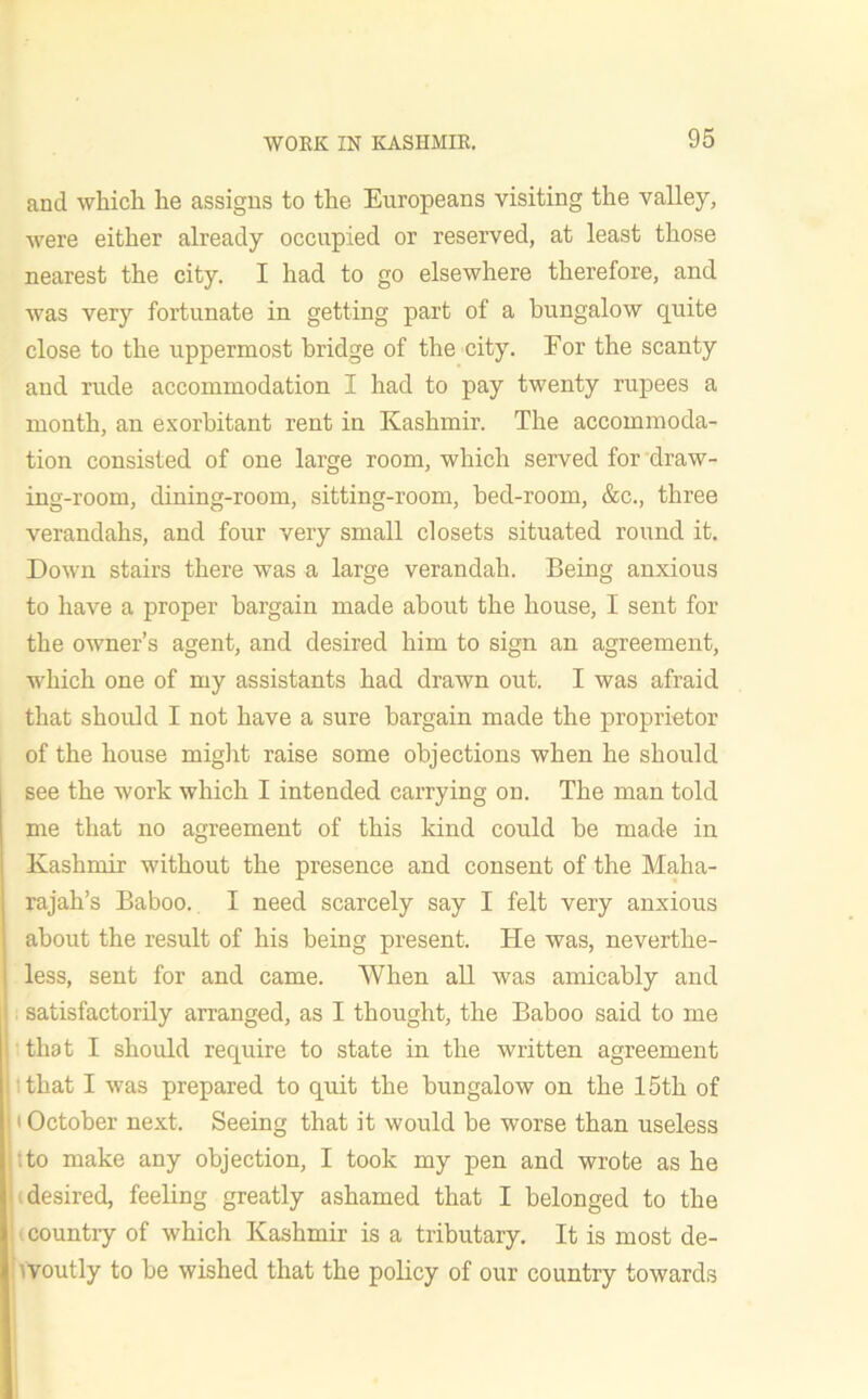 and whicli he assigns to the Europeans visiting the valley, were either already occupied or reserved, at least those nearest the city. I had to go elsewhere therefore, and was very fortunate in getting part of a bungalow quite close to the uppermost bridge of the city. For the scanty and rude accommodation I had to pay twenty rupees a month, an exorbitant rent in Kashmir. The accommoda- tion consisted of one large room, which served for draw- ing-room, dining-room, sitting-room, bed-room, &c., three verandahs, and four very small closets situated round it. Down stairs there was a large verandah. Being anxious to have a proper bargain made about the house, I sent for the owner’s agent, and desired him to sign an agreement, which one of my assistants had drawn out. I was afraid that should I not have a sure bargain made the proprietor of the house might raise some objections when he should see the work which I intended carrying on. The man told me that no agreement of this kind could be made in Kashmir without the presence and consent of the Maha- rajah’s Baboo. I need scarcely say I felt very anxious about the result of his being present. He was, neverthe- less, sent for and came. When all was amicably and satisfactorily arranged, as I thought, the Baboo said to me that I should require to state in the written agreement that I was prepared to quit the bungalow on the 15th of * October next. Seeing that it would be worse than useless :to make any objection, I took my pen and wrote as he desired, feeling greatly ashamed that I belonged to the country of which Kashmir is a tributary. It is most de- voutly to be wished that the policy of our country towards