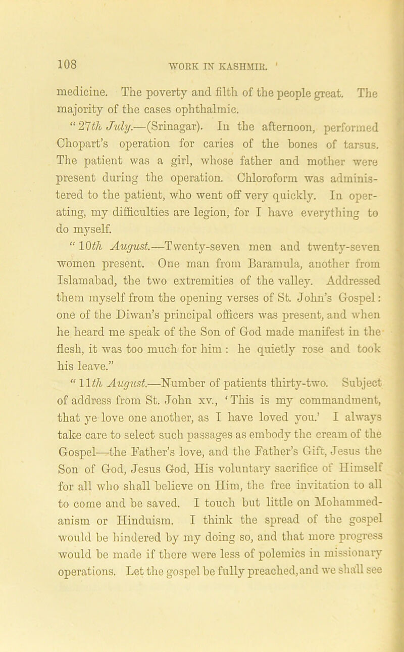 medicine. The poverty and filth of the people great. The majority of the cases ophthalmic. “ 27th July.—(Srinagar). In the afternoon, performed Chopart’s operation for caries of the bones of tarsus. The patient was a girl, whose father and mother were present during the operation. Chloroform was adminis- tered to the patient, who went off very quickly. In oper- ating, my difficulties are legion, for I have everything to do myself. “ 10th August.—Twenty-seven men and twenty-seven women present. One man from Baramula, another from Islamabad, the two extremities of the valley. Addressed them myself from the opening verses of St. John’s Gospel: one of the Diwan’s principal officers was present, and when he heard me speak of the Son of God made manifest in the- flesh, it was too much for him : he quietly rose and took his leave.” “ 11 th August.—Number of patients thirty-two. Subject of address from St. John xv., ‘This is my commandment, that ye love one another, as I have loved you.’ I always take care to select such passages as embody the cream of the Gospel—the Bather’s love, and the Father’s Gift, Jesus the Son of God, Jesus God, His voluntary sacrifice of Himself for all who shall believe on Him, the free invitation to all to come and be saved. I touch but little on Mohammed- anism or Hinduism. I think the spread of the gospel would be hindered by my doing so, and that more progress would be made if there were less of polemics in missionary operations. Let the gospel be fully preached,and we shall see