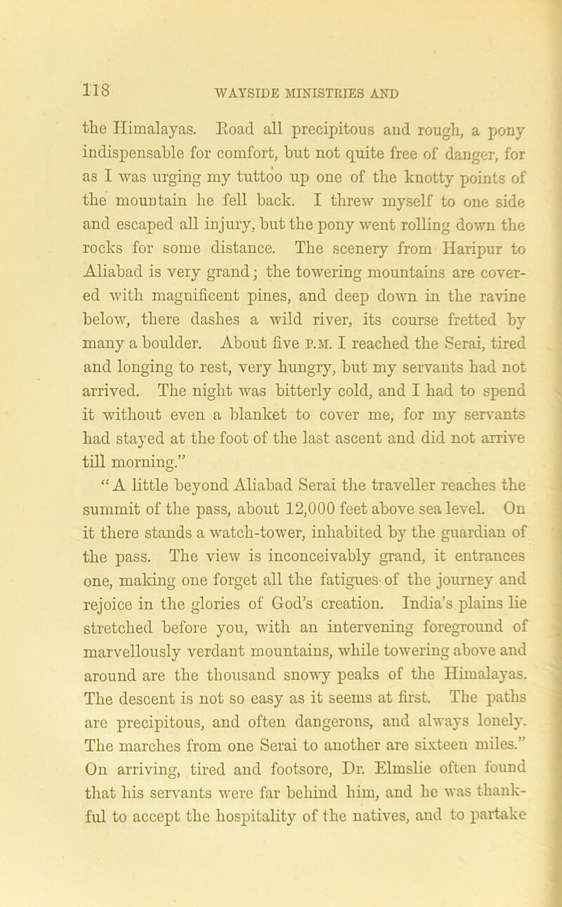 the Himalayas. Eoad all precipitous and rough, a pony indispensable for comfort, but not quite free of danger, for as I was urging my tuttoo up one of the knotty points of the mountain he fell back. I threw myself to one side and escaped all injury, but the pony went rolling down the rocks for some distance. The scenery from Haripur to Aliabad is very grand; the towering mountains are cover- ed with magnificent pines, and deep down in the ravine below, there dashes a wild river, its course fretted by many a boulder. About five p.m. I reached the Serai, tired and longing to rest, very hungry, but my servants had not arrived. The night was bitterly cold, and I had to spend it without even a blanket to cover me, for my servants had stayed at the foot of the last ascent and did not arrive till morning.” “ A little beyond Aliabad Serai the traveller reaches the summit of the pass, about 12,000 feet above sea level. On it there stands a watch-tower, inhabited by the guardian of the pass. The view is inconceivably grand, it entrances one, making one forget all the fatigues of the journey and rejoice in the glories of God’s creation. India’s plains lie stretched before you, with an intervening foreground of marvellously verdant mountains, while towering above and around are the thousand snowy peaks of the Himalayas. The descent is not so easy as it seems at first. The paths are precipitous, and often dangerous, and always lonely. The marches from one Serai to another are sixteen miles.” On arriving, tired and footsore, Dr. Elmslie often found that his servants were far behind him, and he was thank- ful to accept the hospitality of the natives, and to partake