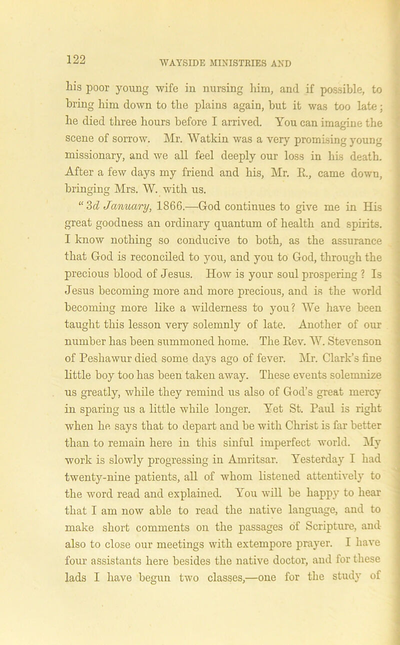 liis poor young wife in nursing him, and if possible, to bring him down to the plains again, but it was too late; he died three hours before I arrived. You can imagine the scene of sorrow. Mr. Watkin was a very promising young missionary, and we all feel deeply our loss in his death. After a few days my friend and his, Mr. R, came down, bringing Mrs. W. with us. “3d January, 1866.—God continues to give me in His great goodness an ordinary quantum of health and spirits. I know nothing so conducive to both, as the assurance that God is reconciled to you, and you to God, through the precious blood of Jesus. How is your soul prospering ? Is Jesus becoming more and more precious, and ls the world becoming more like a wilderness to you? We have been taught this lesson very solemnly of late. Another of our number has been summoned home. The Eev. W. Stevenson of Peshawur died some days ago of fever. Mr. Clark’s fine little boy too has been taken away. These events solemnize us greatly, while they remind us also of God’s great mercy in sparing us a little while longer. Yet St. Paul is right when he says that to depart and be with Christ is far better than to remain here in this sinful imperfect world. My work is slowly progressing in Amritsar. Yesterday I had twenty-nine patients, all of whom listened attentively to the word read and explained. You will be happy to hear that I am now able to read the native language, and to make short comments on the passages of Scripture, and also to close our meetings with extempore prayer. I have four assistants here besides the native doctor, and for these lads I have begun two classes,—one for the study of