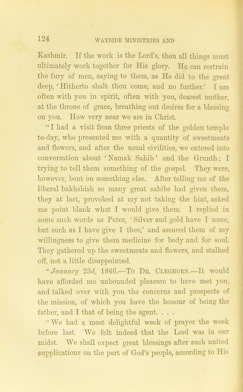 Kashmir. If the work is the Lord’s, then all things must ultimately work together for His glory. He can restrain the fury of men, saying to them, as He did to the great deep, ‘ Hitherto shalt thou come, and no further.’ I am often with you in spirit, often with you, dearest mother, at the throne of grace, breathing out desires for a blessing on you. How very near we are in Christ. “I had a visit from three priests of the golden temple to-day, who presented me with a quantity of sweetmeats and flowers, and after the usual civilities, we entered into conversation about ‘Hamah Sahib’ and the Grunth; I trying to tell them something of the gospel. They were, however, bent on something else. After telling me of the liberal bakhshish so many great sahibs had given them, they at last, provoked at my not taking the hint, asked me point blank what I would give them. I replied in some such words as Peter, ‘ Silver and gold have I none, but such as I have give I thee,’ and assured them of my willingness to give them medicine for body and for soul. They gathered up the sweetmeats and flowers, and stalked off, not a little disappointed. “January 2M, 1866.—To Dr. Cleghorn.—It would have afforded me unbounded pleasure to have met you, and talked over with you the concerns and prospects of the mission, of which you have the honour of being the father, and I that of being the agent. . . . “We had a most delightful week of prayer the week before last. We felt indeed that the Lord was in our midst. We shall expect great blessings after such united supplications on the part of God’s people, according to His