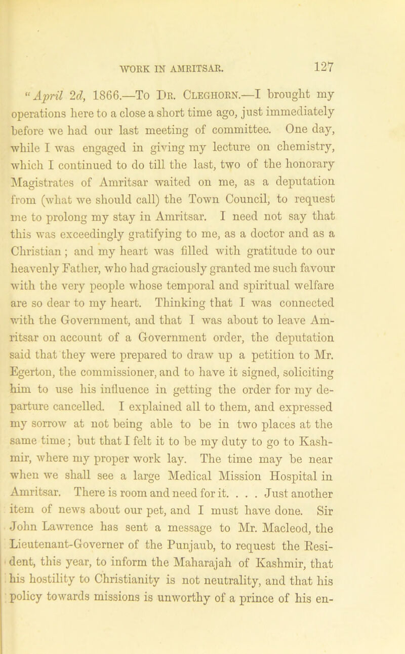 “ April 2d, 1866.—To I>R. Cleghorn.—I brought my operations here to a close a short time ago, just immediately before we bad our last meeting of committee. One day, while I was engaged in giving my lecture on chemistry, which I continued to do till the last, two of the honorary Magistrates of Amritsar waited on me, as a deputation from (what we should call) the Town Council, to request me to prolong my stay in Amritsar. I need not say that this was exceedingly gratifying to me, as a doctor and as a Christian ; and my heart was filled with gratitude to our heavenly Father, who had graciously granted me such favour with the very people whose temporal and spiritual welfare are so dear to my heart. Thinking that I was connected with the Government, and that I was about to leave Am- ritsar on account of a Government order, the deputation said that they were prepared to draw up a petition to Mr. Egerton, the commissioner, and to have it signed, soliciting him to use his influence in getting the order for my de- parture cancelled. I explained all to them, and expressed my sorrow at not being able to be in two places at the same time; but that I felt it to be my duty to go to Kash- mir, where my proper work lay. The time may be near when we shall see a large Medical Mission Hospital in Amritsar. There is room and need for it. . . . Just another item of news about our pet, and I must have done. Sir John Lawrence has sent a message to Mr. Macleod, the Lieutenant-Governer of the Punjaub, to request the Kesi- dent, this year, to inform the Maharajah of Kashmir, that his hostility to Christianity is not neutrality, and that his policy towards missions is unworthy of a prince of his en-