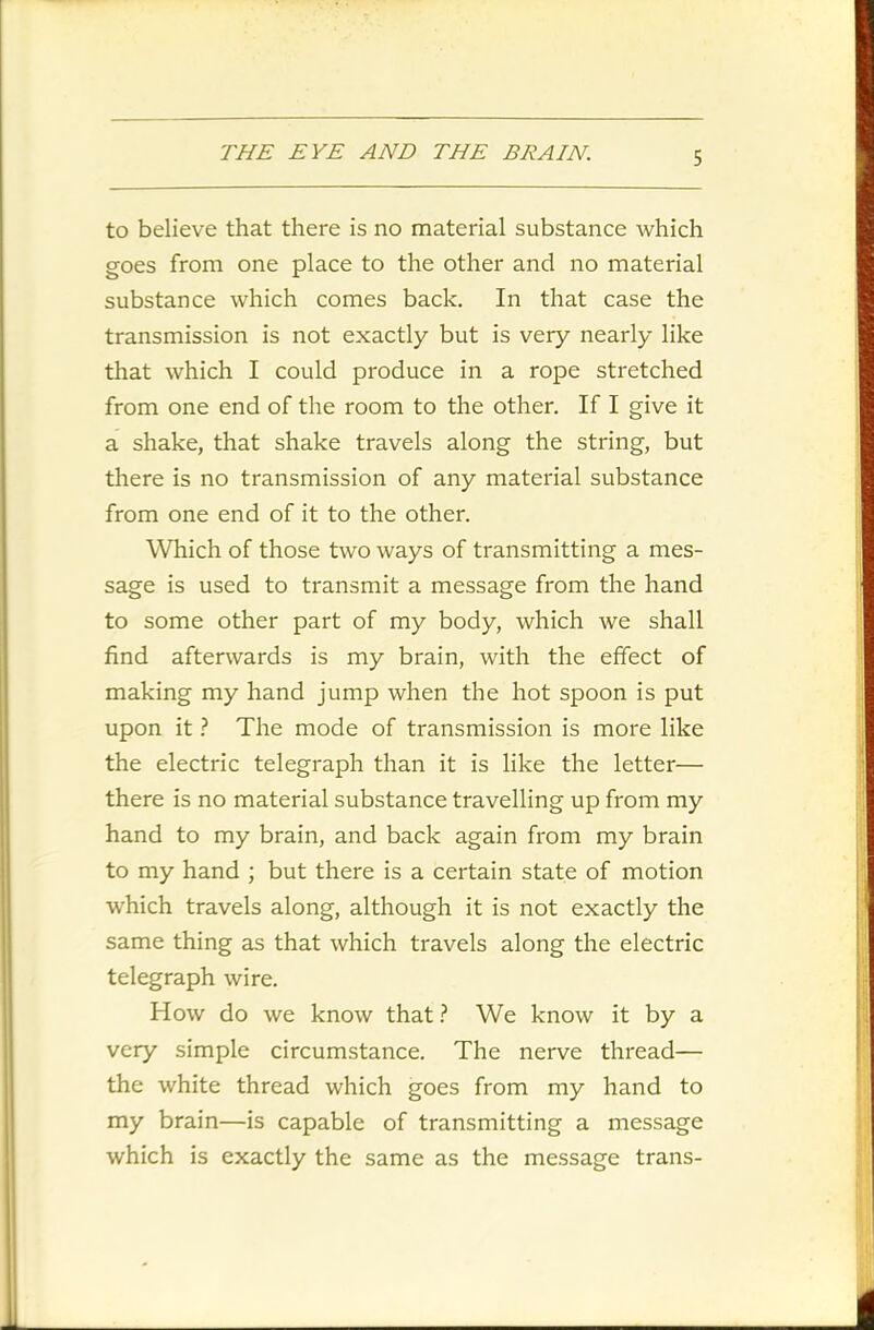 to believe that there is no material substance which goes from one place to the other ancl no material substance which comes back. In that case the transmission is not exactly but is very nearly like that which I could produce in a rope stretched from one end of the room to the other. If I give it a shake, that shake travels along the string, but there is no transmission of any material substance from one end of it to the other. Which of those two ways of transmitting a mes- sage is used to transmit a message from the hand to some other part of my body, which we shall find afterwards is my brain, with the effect of making my hand jump when the hot spoon is put upon it ? The mode of transmission is more like the electric telegraph than it is like the letter— there is no material substance travelling up from my hand to my brain, and back again from my brain to my hand ; but there is a certain state of motion which travels along, although it is not exactly the same thing as that which travels along the electric telegraph wire. How do we know that ? We know it by a very simple circumstance. The nerve thread— the white thread which goes from my hand to my brain—is capable of transmitting a message which is exactly the same as the message trans-