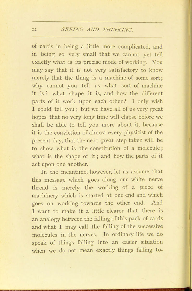 of cards in being a little more complicated, and in being so very small that we cannot yet tell exactly what is its precise mode of working. You may say that it is not very satisfactory to know merely that the thing is a machine of some sort; why cannot you tell us what sort of machine it is ? what shape it is, and how the different parts of it work upon each other ? I only wish I could tell you ; but we have all of us very great hopes that no very long time will elapse before we shall be able to tell you more about it, because it is the conviction of almost every physicist of the present day, that the next great step taken will be to show what is the constitution of a molecule; what is the shape of it; and how the parts of it act upon one another. In the meantime, however, let us assume that this message which goes along our white nerve thread is merely the working of a piece of machinery which is started at one end and which goes on working towards the other end. And I want to make it a little clearer that there is an analogy between the falling of this pack of cards and what I may call the falling of the successive molecules in the nerves. In ordinary life we do speak of things falling into an easier situation when we do not mean exactly things falling to-