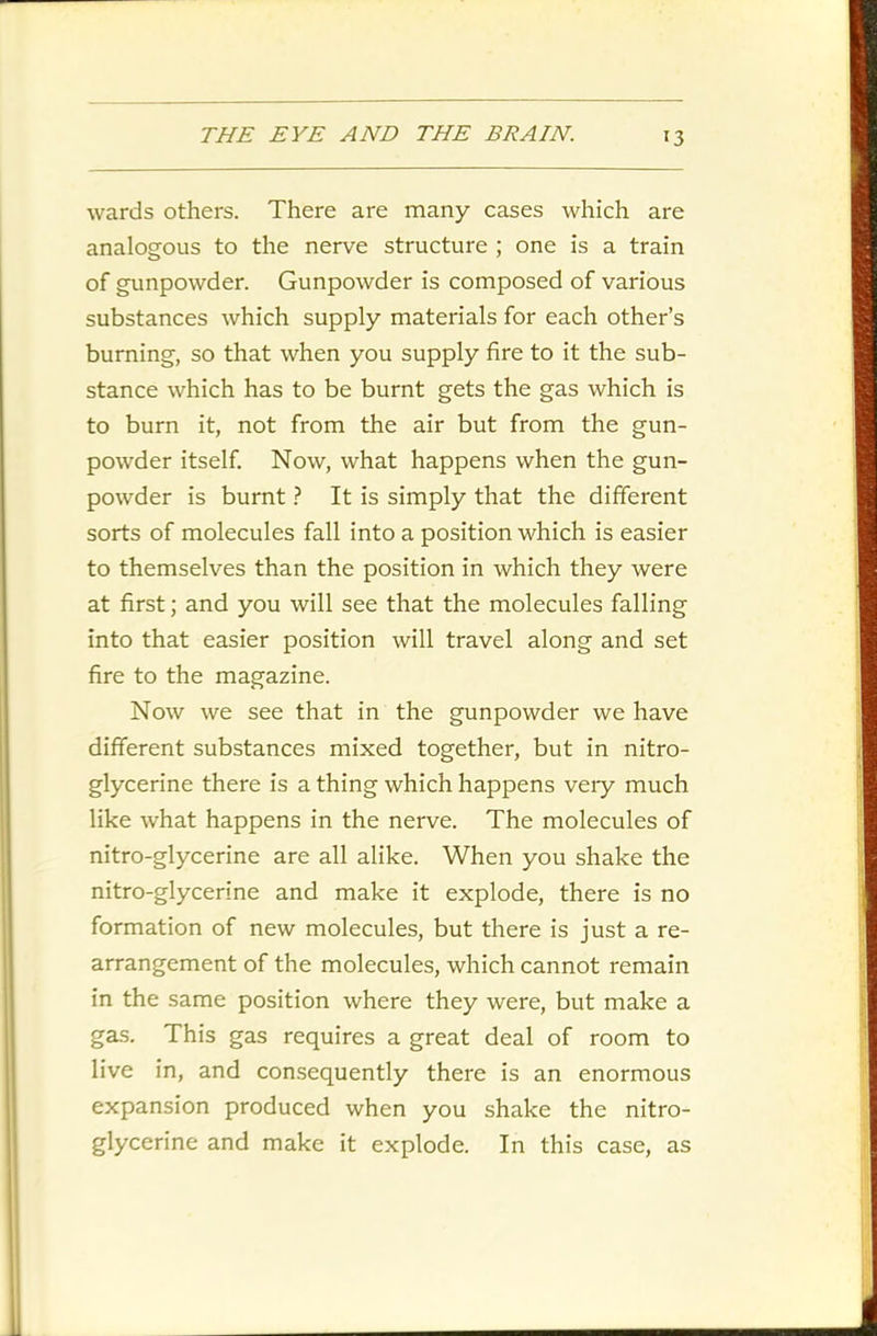 wards others. There are many cases which are analogous to the nerve structure ; one is a train of gunpowder. Gunpowder is composed of various substances which supply materials for each other’s burning, so that when you supply fire to it the sub- stance which has to be burnt gets the gas which is to burn it, not from the air but from the gun- powder itself. Now, what happens when the gun- powder is burnt ? It is simply that the different sorts of molecules fall into a position which is easier to themselves than the position in which they were at first; and you will see that the molecules falling into that easier position will travel along and set fire to the magazine. Now we see that in the gunpowder we have different substances mixed together, but in nitro- glycerine there is a thing which happens very much like what happens in the nerve. The molecules of nitro-glycerine are all alike. When you shake the nitro-glycerine and make it explode, there is no formation of new molecules, but there is just a re- arrangement of the molecules, which cannot remain in the same position where they were, but make a gas. This gas requires a great deal of room to live in, and consequently there is an enormous expansion produced when you shake the nitro- glycerine and make it explode. In this case, as