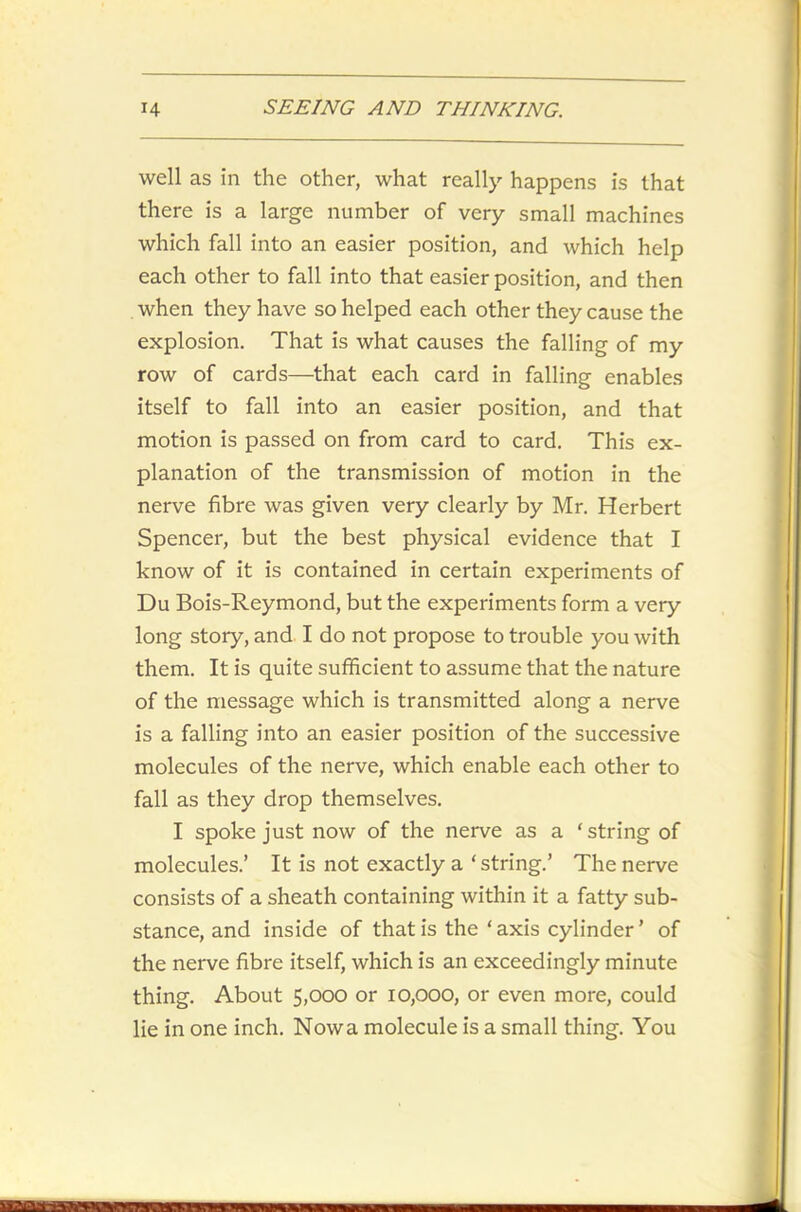 well as in the other, what really happens is that there is a large number of very small machines which fall into an easier position, and which help each other to fall into that easier position, and then when they have so helped each other they cause the explosion. That is what causes the falling of my row of cards—that each card in falling enables itself to fall into an easier position, and that motion is passed on from card to card. This ex- planation of the transmission of motion in the nerve fibre was given very clearly by Mr. Herbert Spencer, but the best physical evidence that I know of it is contained in certain experiments of Du Bois-Reymond, but the experiments form a very long story, and I do not propose to trouble you with them. It is quite sufficient to assume that the nature of the message which is transmitted along a nerve is a falling into an easier position of the successive molecules of the nerve, which enable each other to fall as they drop themselves. I spoke just now of the nerve as a ‘string of molecules.’ It is not exactly a‘string.’ The nerve consists of a sheath containing within it a fatty sub- stance, and inside of that is the‘axis cylinder ’ of the nerve fibre itself, which is an exceedingly minute thing. About 5,000 or 10,000, or even more, could lie in one inch. Nowa molecule is a small thing. You