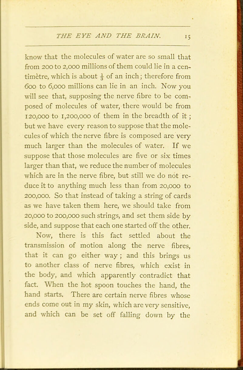 know that the molecules of water are so small that from 200 to 2,000 millions of them could lie in a cen- timetre, which is about ^ of an inch; therefore from 600 to 6,000 millions can lie in an inch. Now you will see that, supposing the nerve fibre to be com- posed of molecules of water, there would be from 120.000 to 1,200,000 of them in the breadth of it; but we have every reason to suppose that the mole- cules of which the nerve fibre is composed are very much larger than the molecules of water. If we suppose that those molecules are five or six times larger than that, we reduce the number of molecules which are in the nerve fibre, but still we do not re- duce it to anything much less than from 20,000 to 200,000. So that instead of taking a string of cards as we have taken them here, we should take from 20.000 to 200,000 such strings, and set them side by side, and suppose that each one started off the other. Now, there is this fact settled about the transmission of motion along the nerve fibres, that it can go either way ; and this brings us to another class of nerve fibres, which exist in the body, and which apparently contradict that fact. When the hot spoon touches the hand, the hand starts. There are certain nerve fibres whose ends come out in my skin, which are very sensitive, and which can be set off falling down by the