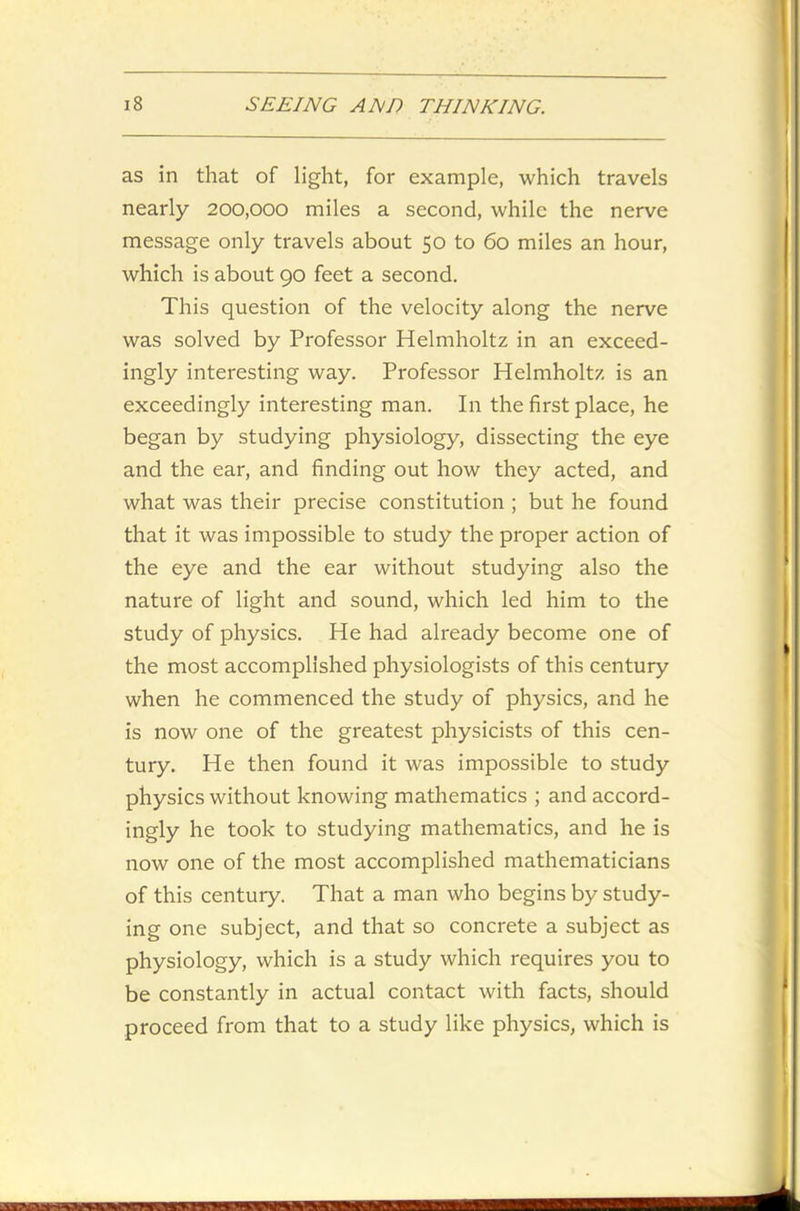 as in that of light, for example, which travels nearly 200,000 miles a second, while the nerve message only travels about 50 to 60 miles an hour, which is about 90 feet a second. This question of the velocity along the nerve was solved by Professor Helmholtz in an exceed- ingly interesting way. Professor Helmholtz is an exceedingly interesting man. In the first place, he began by studying physiology, dissecting the eye and the ear, and finding out how they acted, and what was their precise constitution ; but he found that it was impossible to study the proper action of the eye and the ear without studying also the nature of light and sound, which led him to the study of physics. He had already become one of the most accomplished physiologists of this century when he commenced the study of physics, and he is now one of the greatest physicists of this cen- tury. He then found it was impossible to study physics without knowing mathematics ; and accord- ingly he took to studying mathematics, and he is now one of the most accomplished mathematicians of this century. That a man who begins by study- ing one subject, and that so concrete a subject as physiology, which is a study which requires you to be constantly in actual contact with facts, should proceed from that to a study like physics, which is