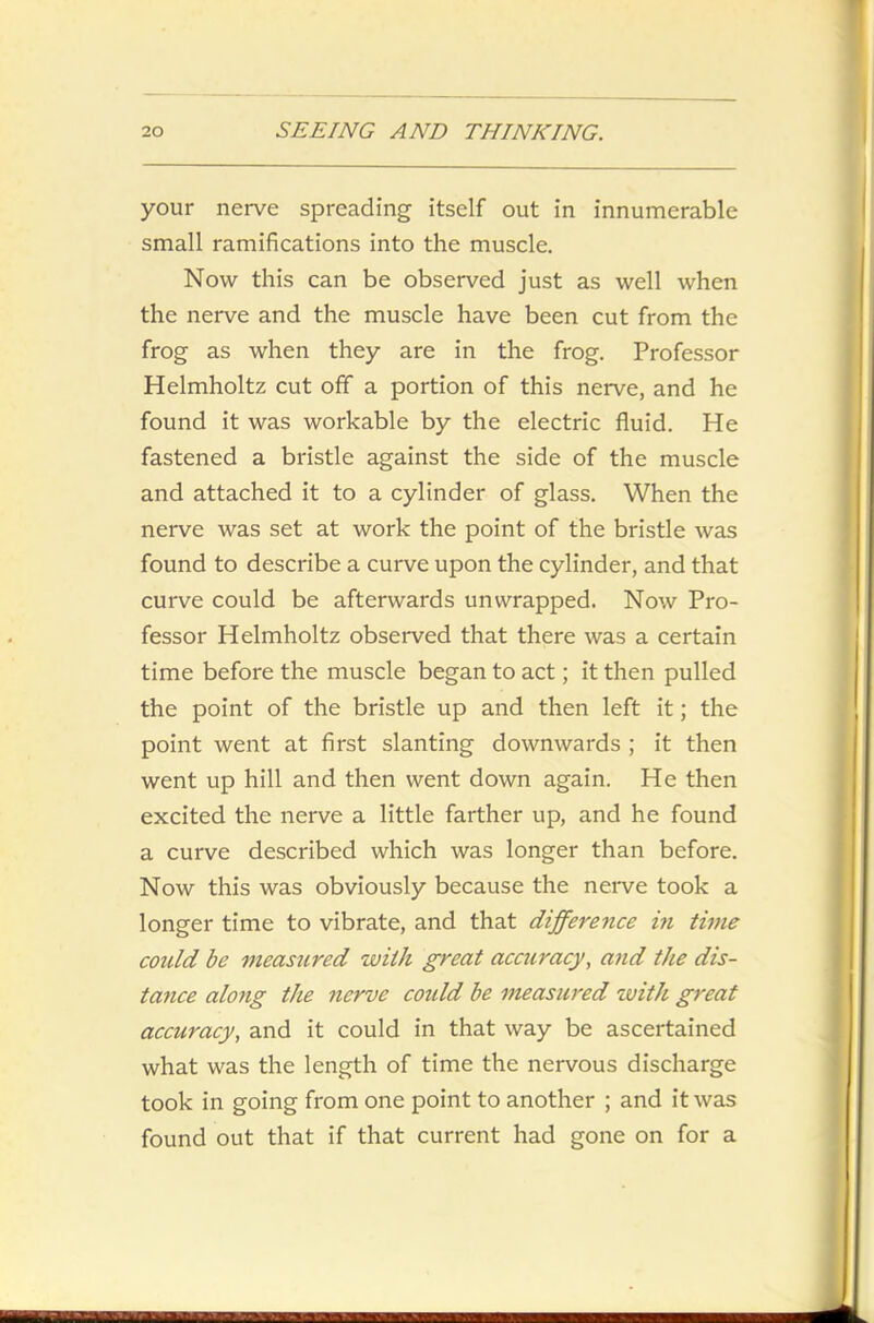 your nerve spreading itself out in innumerable small ramifications into the muscle. Now this can be observed just as well when the nerve and the muscle have been cut from the frog as when they are in the frog. Professor Helmholtz cut off a portion of this nerve, and he found it was workable by the electric fluid. He fastened a bristle against the side of the muscle and attached it to a cylinder of glass. When the nerve was set at work the point of the bristle was found to describe a curve upon the cylinder, and that curve could be afterwards unwrapped. Now Pro- fessor Helmholtz observed that there was a certain time before the muscle began to act; it then pulled the point of the bristle up and then left it; the point went at first slanting downwards ; it then went up hill and then went down again. He then excited the nerve a little farther up, and he found a curve described which was longer than before. Now this was obviously because the nerve took a longer time to vibrate, and that difference in time could be measured with great accuracy, and the dis- tance along the nerve coidd be measured with great accuracy, and it could in that way be ascertained what was the length of time the nervous discharge took in going from one point to another ; and it was found out that if that current had gone on for a