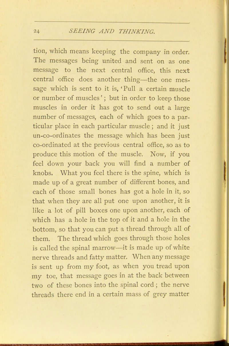 tion, which means keeping the company in order. The messages being united and sent on as one message to the next central office, this next central office does another thing—the one mes- sage which is sent to it is, ‘Pull a certain muscle or number of muscles ’; but in order to keep those muscles in order it has got to send out a large number of messages, each of which goes to a par- ticular place in each particular muscle; and it just un-co-ordinates the message which has been just co-ordinated at the previous central office, so as to produce this motion of the muscle. Now, if you feel down your back you will find a number of knobs. What you feel there is the spine, which is made up of a great number of different bones, and each of those small bones has got a hole in it, so that when they are all put one upon another, it is like a lot of pill boxes one upon another, each of which has a hole in the top of it and a hole in the bottom, so that you can put a thread through all of them. The thread which goes through those holes is called the spinal marrow—it is made up of white nerve threads and fatty matter. When any message is sent up from my foot, as when you tread upon my toe, that message goes in at the back between two of these bones into the spinal cord ; the nerve threads there end in a certain mass of grey matter