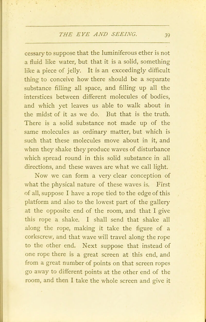 cessary to suppose that the luminiferous ether is not a fluid like water, but that it is a solid, something like a piece of jelly. It is an exceedingly difficult thing to conceive how there should be a separate substance filling all space, and filling up all the interstices between different molecules of bodies, and which yet leaves us able to walk about in the midst of it as we do. But that is the truth. There is a solid substance not made up of the same molecules as ordinary matter, but which is such that these molecules move about in it, and when they shake they produce waves of disturbance which spread round in this solid substance in all directions, and these waves are what we call light. Now we can form a very clear conception of what the physical nature of these waves is. First of all, suppose I have a rope tied to the edge of this platform and also to the lowest part of the gallery at the opposite end of the room, and that I give this rope a shake. I shall send that shake all along the rope, making it take the figure of a corkscrew, and that wave will travel along the rope to the other end. Next suppose that instead of one rope there is a great screen at this end, and from a great number of points on that screen ropes go away to different points at the other end of the room, and then I take the whole screen and give it