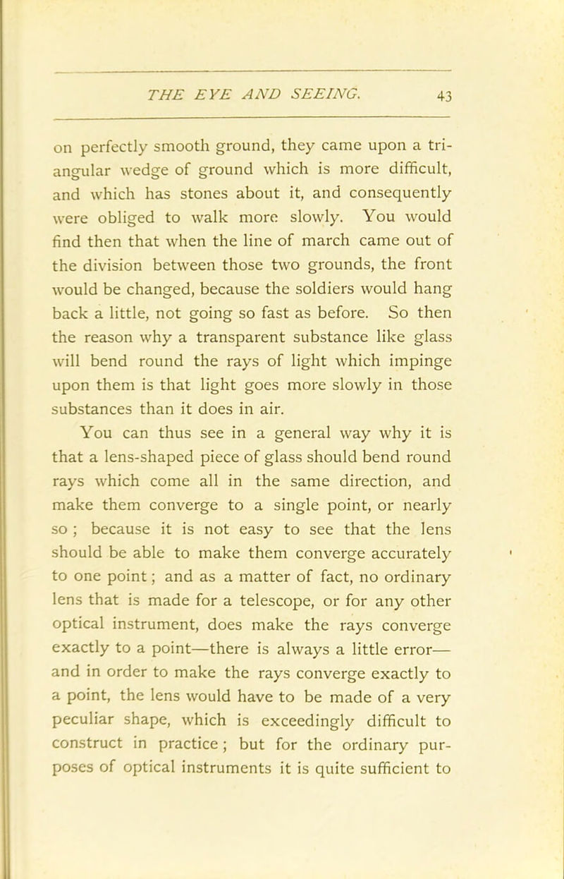 on perfectly smooth ground, they came upon a tri- angular wedge of ground which is more difficult, and which has stones about it, and consequently were obliged to walk more slowly. You would find then that when the line of march came out of the division between those two grounds, the front would be changed, because the soldiers would hang back a little, not going so fast as before. So then the reason why a transparent substance like glass will bend round the rays of light which impinge upon them is that light goes more slowly in those substances than it does in air. You can thus see in a general way why it is that a lens-shaped piece of glass should bend round rays which come all in the same direction, and make them converge to a single point, or nearly so ; because it is not easy to see that the lens should be able to make them converge accurately to one point; and as a matter of fact, no ordinary lens that is made for a telescope, or for any other optical instrument, does make the rays converge exactly to a point—there is always a little error— and in order to make the rays converge exactly to a point, the lens would have to be made of a very peculiar shape, which is exceedingly difficult to construct in practice; but for the ordinary pur- poses of optical instruments it is quite sufficient to