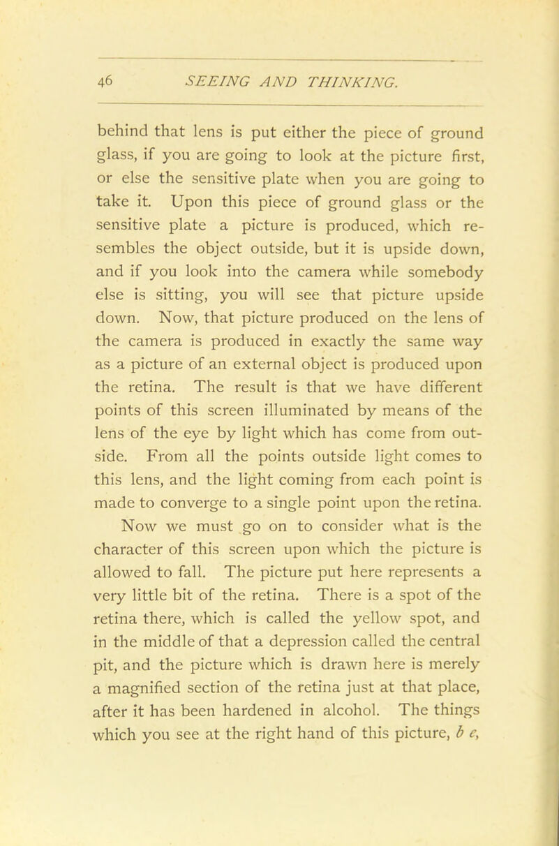behind that lens is put either the piece of ground glass, if you are going to look at the picture first, or else the sensitive plate when you are going to take it. Upon this piece of ground glass or the sensitive plate a picture is produced, which re- sembles the object outside, but it is upside down, and if you look into the camera while somebody else is sitting, you will see that picture upside down. Now, that picture produced on the lens of the camera is produced in exactly the same way as a picture of an external object is produced upon the retina. The result is that we have different points of this screen illuminated by means of the lens of the eye by light which has come from out- side. From all the points outside light comes to this lens, and the light coming from each point is made to converge to a single point upon the retina. Now we must go on to consider what is the character of this screen upon which the picture is allowed to fall. The picture put here represents a very little bit of the retina. There is a spot of the retina there, which is called the yellow spot, and in the middle of that a depression called the central pit, and the picture which is drawn here is merely a magnified section of the retina just at that place, after it has been hardened in alcohol. The things which you see at the right hand of this picture, b e,