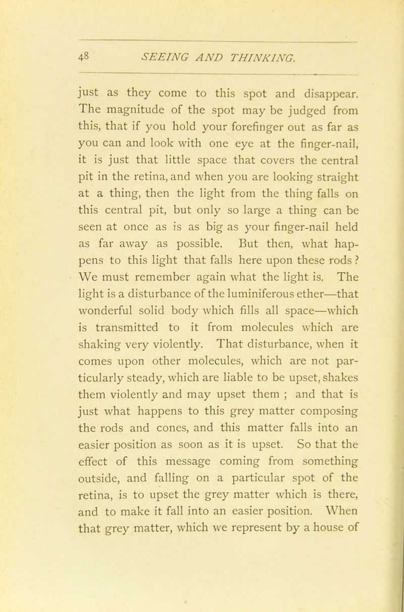 just as they come to this spot and disappear. The magnitude of the spot may be judged from this, that if you hold your forefinger out as far as you can and look with one eye at the finger-nail, it is just that little space that covers the central pit in the retina, and when you are looking straight at a thing, then the light from the thing falls on this central pit, but only so large a thing can be seen at once as is as big as your finger-nail held as far away as possible. But then, what hap- pens to this light that falls here upon these rods ? We must remember again what the light is. The light is a disturbance of the luminiferous ether—that wonderful solid body which fills all space—which is transmitted to it from molecules which are shaking very violently. That disturbance, when it comes upon other molecules, which are not par- ticularly steady, which are liable to be upset, shakes them violently and may upset them ; and that is just what happens to this grey matter composing the rods and cones, and this matter falls into an easier position as soon as it is upset. So that the effect of this message coming from something outside, and falling on a particular spot of the retina, is to upset the grey matter which is there, and to make it fall into an easier position. When that grey matter, which we represent by a house of