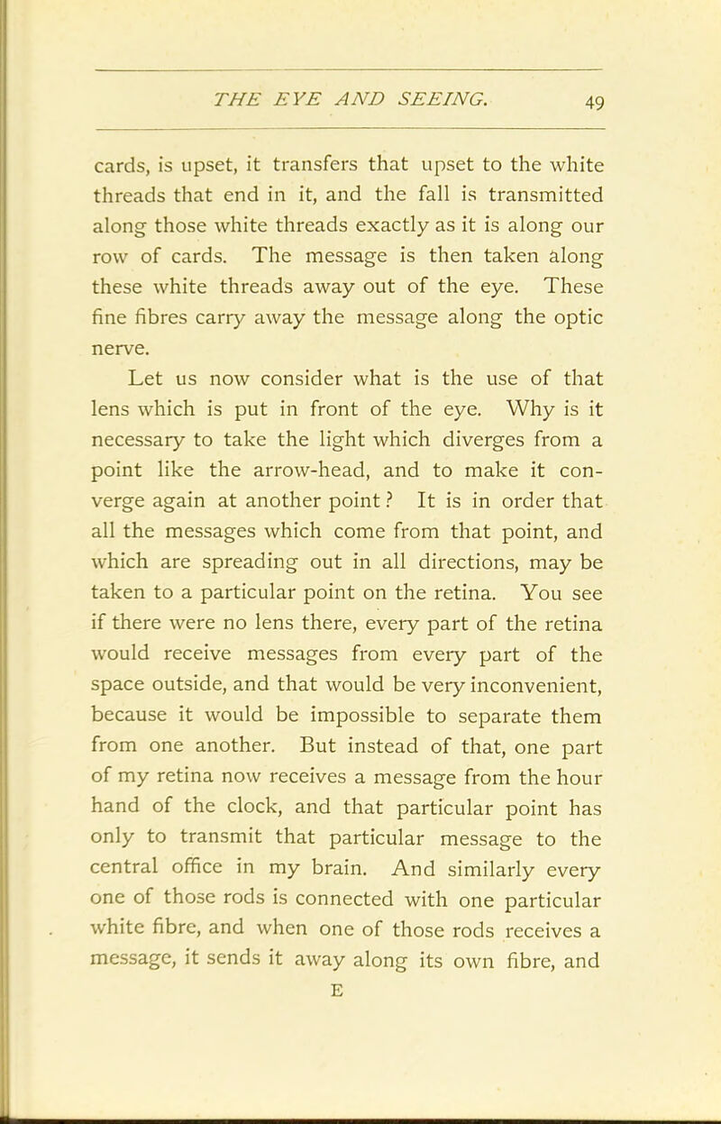 cards, is upset, it transfers that upset to the white threads that end in it, and the fall is transmitted along those white threads exactly as it is along our row of cards. The message is then taken along these white threads away out of the eye. These fine fibres carry away the message along the optic nerve. Let us now consider what is the use of that lens which is put in front of the eye. Why is it necessary to take the light which diverges from a point like the arrow-head, and to make it con- verge again at another point ? It is in order that all the messages which come from that point, and which are spreading out in all directions, may be taken to a particular point on the retina. You see if there were no lens there, every part of the retina would receive messages from every part of the space outside, and that would be very inconvenient, because it would be impossible to separate them from one another. But instead of that, one part of my retina now receives a message from the hour hand of the clock, and that particular point has only to transmit that particular message to the central office in my brain. And similarly every one of those rods is connected with one particular white fibre, and when one of those rods receives a message, it sends it away along its own fibre, and E