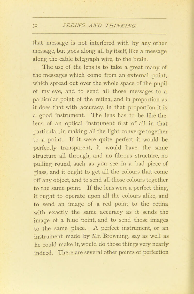 that message is not interfered with by any other message, but goes along all by itself, like a message along the cable telegraph wire, to the brain. The use of the lens is to take a great many of the messages which come from an external point, which spread out over the whole space of the pupil of my eye, and to send all those messages to a particular point of the retina, and in proportion as it does that with accuracy, in that proportion it is a good instrument. The lens has to be like the lens of an optical instrument first of all in that particular, in making all the light converge together to a point. If it were quite perfect it would be perfectly transparent, it would have the same structure all through, and no fibrous structure, no pulling round, such as you see in a bad piece of glass, and it ought to get all the colours that come off any object, and to send all those colours together to the same point. If the lens were a perfect thing, it ought to operate upon all the colours alike, and to send an image of a red point to the retina with exactly the same accuracy as it sends the image of a blue point, and to send those images to the same place. A perfect instrument, or an instrument made by Mr. Browning, say as well as he could make it, would do those things very nearly indeed. There are several other points of perfection
