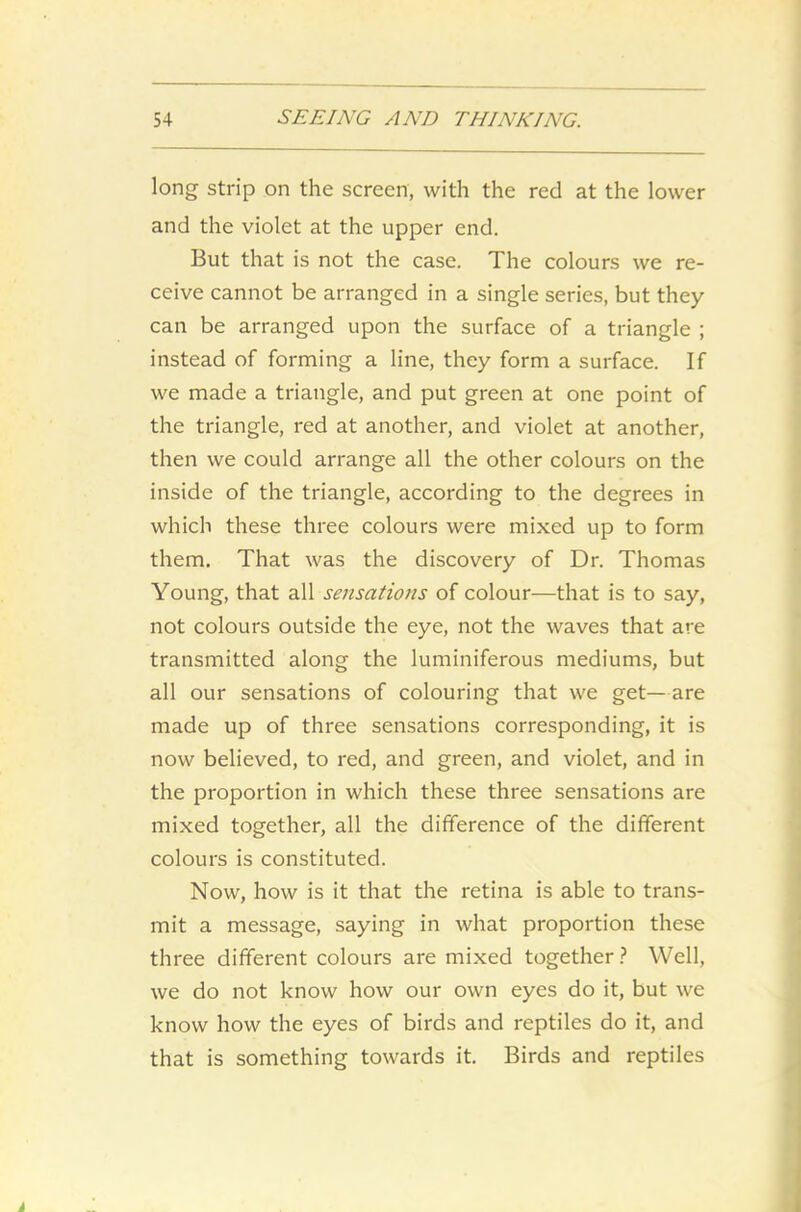 long strip on the screen, with the red at the lower and the violet at the upper end. But that is not the case. The colours we re- ceive cannot be arranged in a single series, but they can be arranged upon the surface of a triangle ; instead of forming a line, they form a surface. If we made a triangle, and put green at one point of the triangle, red at another, and violet at another, then we could arrange all the other colours on the inside of the triangle, according to the degrees in which these three colours were mixed up to form them. That was the discovery of Dr. Thomas Young, that all sensations of colour—that is to say, not colours outside the eye, not the waves that are transmitted along the luminiferous mediums, but all our sensations of colouring that we get—are made up of three sensations corresponding, it is now believed, to red, and green, and violet, and in the proportion in which these three sensations are mixed together, all the difference of the different colours is constituted. Now, how is it that the retina is able to trans- mit a message, saying in what proportion these three different colours are mixed together? Well, we do not know how our own eyes do it, but we know how the eyes of birds and reptiles do it, and that is something towards it. Birds and reptiles