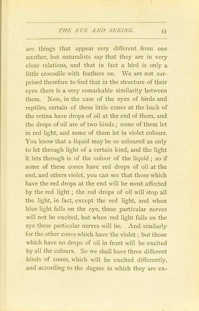are things that appear very different from one another, but naturalists say that they are in very close relations, and that in fact a bird is only a little crocodile with feathers on. We are not sur- prised therefore to find that in the structure of their eyes there is a very remarkable similarity between them. Now, in the case of the eyes of birds and reptiles, certain of these little cones at the back of the retina have drops of oil at the end of them, and the drops of oil are of two kinds ; some of them let in red light, and some of them let in violet colours. You know that a liquid maybe so coloured as only to let through light of a certain kind, and the light it lets through is of the colour of the liquid ; so if some of these cones have red drops of oil at the end, and others violet, you can see that those which have the red drops at the end will be most affected by the red light ; the red drops of oil will stop all the light, in fact, except the red light, and when blue light falls on the eye, these particular nerves will not be excited, but when red light falls on the eye these particular nerves will be. And similarly for the other cones which have the violet; but those which have no drops of oil in front will be excited by all the colours. So we shall have three different kinds of cones, which will be excited differently, and according to the degree in which they are ex-