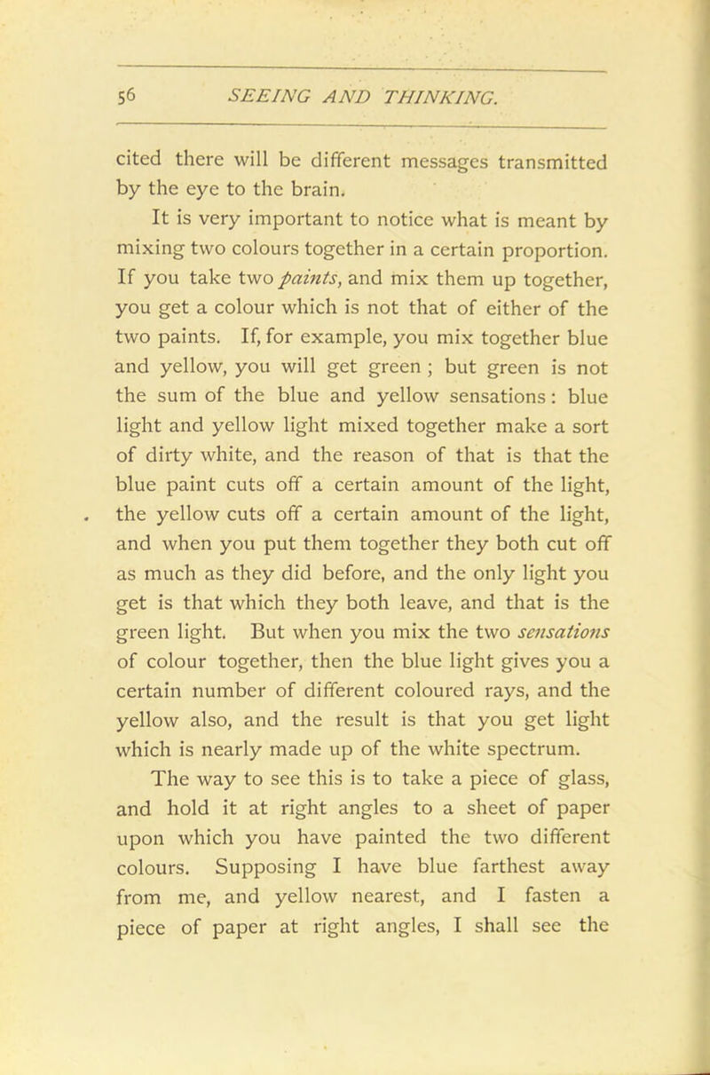 cited there will be different messages transmitted by the eye to the brain. It is very important to notice what is meant by mixing two colours together in a certain proportion. If you take two paints, and mix them up together, you get a colour which is not that of either of the two paints. If, for example, you mix together blue and yellow, you will get green ; but green is not the sum of the blue and yellow sensations: blue light and yellow light mixed together make a sort of dirty white, and the reason of that is that the blue paint cuts off a certain amount of the light, the yellow cuts off a certain amount of the light, and when you put them together they both cut off as much as they did before, and the only light you get is that which they both leave, and that is the green light. But when you mix the two sensations of colour together, then the blue light gives you a certain number of different coloured rays, and the yellow also, and the result is that you get light which is nearly made up of the white spectrum. The way to see this is to take a piece of glass, and hold it at right angles to a sheet of paper upon which you have painted the two different colours. Supposing I have blue farthest away from me, and yellow nearest, and I fasten a piece of paper at right angles, I shall see the