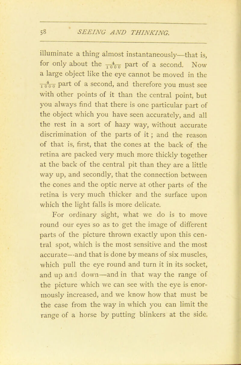 illuminate a thing almost instantaneously—that is, for only about the y^-o part of a second. Now a large object like the eye cannot be moved in the TuVisr Part °f a second, and therefore you must see with other points of it than the central point, but you always find that there is one particular part of the object which you have seen accurately, and all the rest in a sort of hazy way, without accurate discrimination of the parts of it; and the reason of that is, first, that the cones at the back of the retina are packed very much more thickly together at the back of the central pit than they are a little way up, and secondly, that the connection between the cones and the optic nerve at other parts of the retina is very much thicker and the surface upon which the light falls is more delicate. For ordinary sight, what we do is to move round our eyes so as to get the image of different parts of the picture thrown exactly upon this cen- tral spot, which is the most sensitive and the most accurate—and that is done by means of six muscles, which pull the eye round and turn it in its socket, and up and down—and in that way the range of the picture which we can see with the eye is enor- mously increased, and we know how that must be the case from the way in which you can limit the range of a horse by putting blinkers at the side.