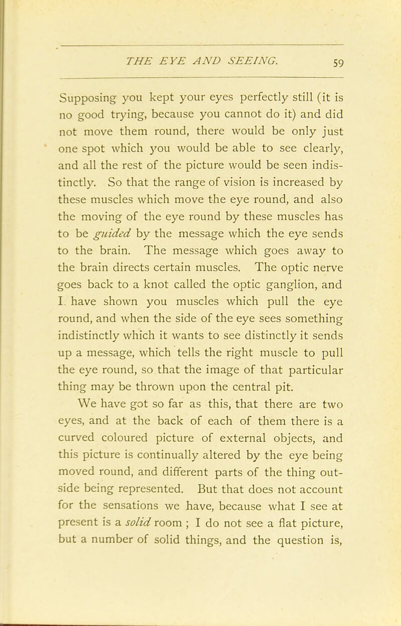 Supposing you kept your eyes perfectly still (it is no good trying, because you cannot do it) and did not move them round, there would be only just one spot which you would be able to see clearly, and all the rest of the picture would be seen indis- tinctly. So that the range of vision is increased by these muscles which move the eye round, and also the moving of the eye round by these muscles has to be guided by the message which the eye sends to the brain. The message which goes away to the brain directs certain muscles. The optic nerve goes back to a knot called the optic ganglion, and I have shown you muscles which pull the eye round, and when the side of the eye sees something indistinctly which it wants to see distinctly it sends up a message, which tells the right muscle to pull the eye round, so that the image of that particular thing may be thrown upon the central pit. We have got so far as this, that there are two eyes, and at the back of each of them there is a curved coloured picture of external objects, and this picture is continually altered by the eye being moved round, and different parts of the thing out- side being represented. But that does not account for the sensations we have, because what I see at present is a solid room ; I do not see a flat picture, but a number of solid things, and the question is,