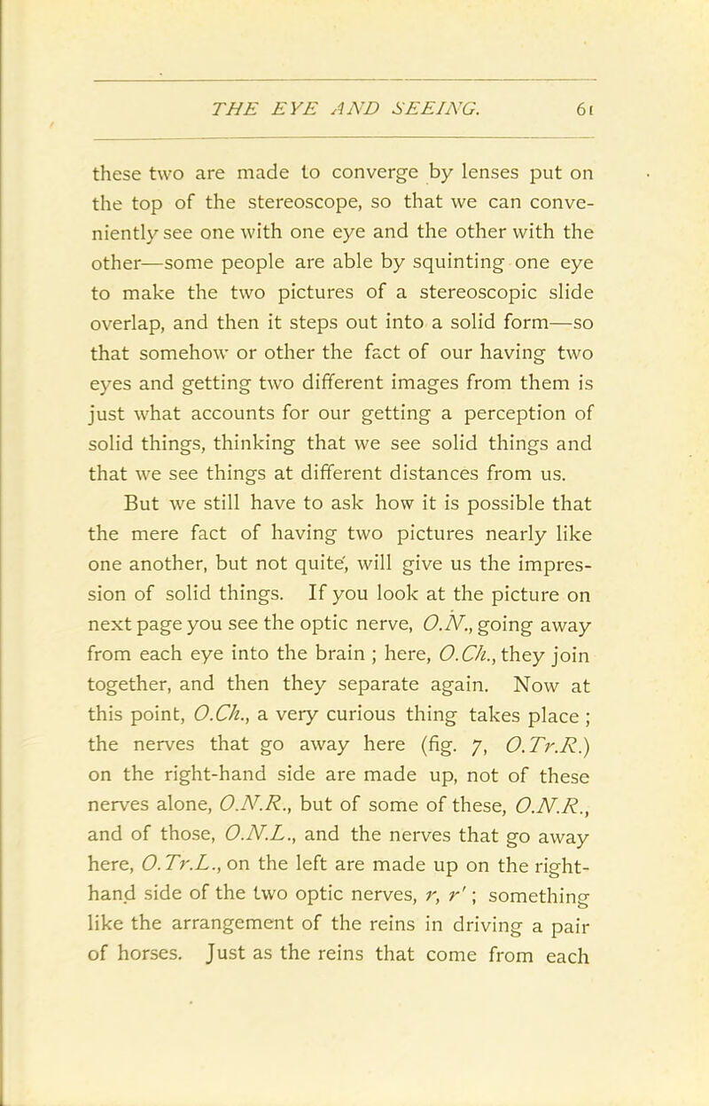 these two are made to converge by lenses put on the top of the stereoscope, so that we can conve- niently see one with one eye and the other with the other—some people are able by squinting one eye to make the two pictures of a stereoscopic slide overlap, and then it steps out into a solid form—so that somehow or other the fact of our having two eyes and getting two different images from them is just what accounts for our getting a perception of solid things, thinking that we see solid things and that we see things at different distances from us. But we still have to ask how it is possible that the mere fact of having two pictures nearly like one another, but not quite', will give us the impres- sion of solid things. If you look at the picture on next page you see the optic nerve, O.N., going away from each eye into the brain ; here, O.Ch., they join together, and then they separate again. Now at this point, O.Ch., a very curious thing takes place ; the nerves that go away here (fig. 7, O.Tr.R.) on the right-hand side are made up, not of these nerves alone, O.AT.R., but of some of these, O.N.R., and of those, O.N.L., and the nerves that go away here, O.Tr.L., on the left are made up on the right- hand side of the two optic nerves, r, r'; something like the arrangement of the reins in driving a pair of horses. Just as the reins that come from each