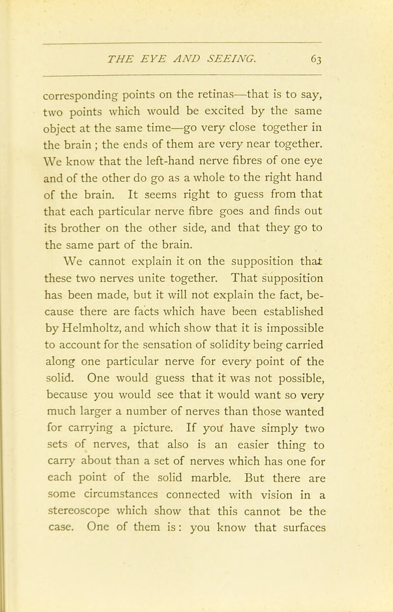 corresponding points on the retinas—that is to say, two points which would be excited by the same object at the same time—go very close together in the brain ; the ends of them are very near together. We know that the left-hand nerve fibres of one eye and of the other do go as a whole to the right hand of the brain. It seems right to guess from that that each particular nerve fibre goes and finds out its brother on the other side, and that they go to the same part of the brain. We cannot explain it on the supposition that these two nerves unite together. That supposition has been made, but it will not explain the fact, be- cause there are facts which have been established by Helmholtz, and which show that it is impossible to account for the sensation of solidity being carried along one particular nerve for every point of the solid. One would guess that it was not possible, because you would see that it would want so very much larger a number of nerves than those wanted for carrying a picture. If you have simply two sets of nerves, that also is an easier thing to carry about than a set of nerves which has one for each point of the solid marble. But there are some circumstances connected with vision in a stereoscope which show that this cannot be the case. One of them is : you know that surfaces