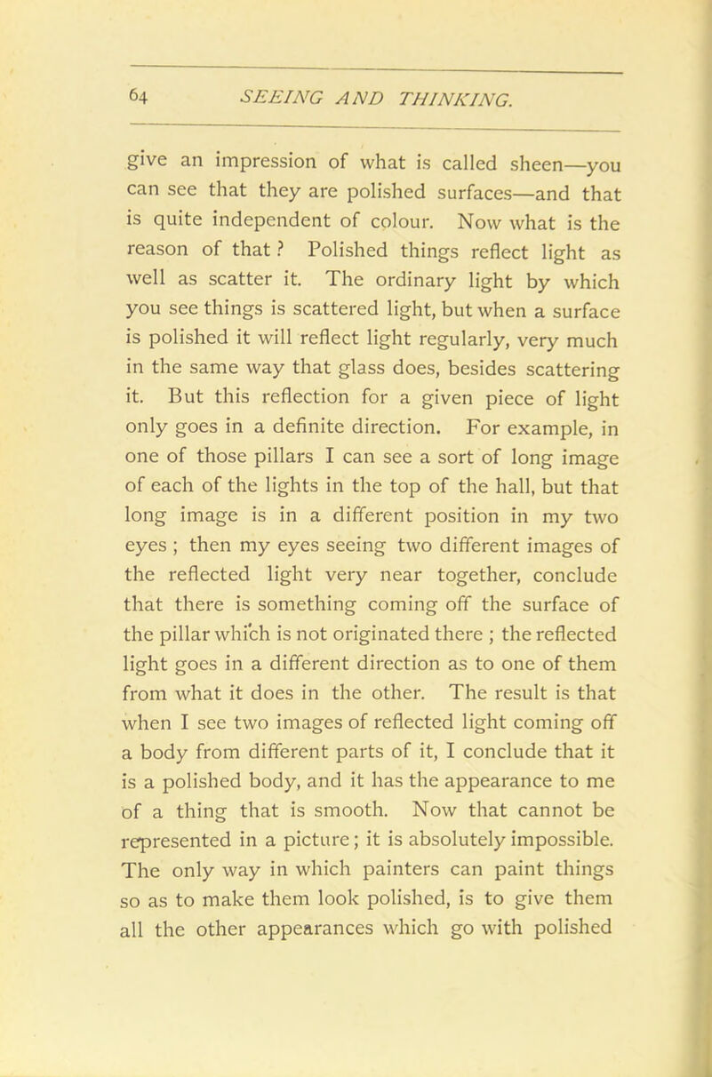 give an impression of what is called sheen—you can see that they are polished surfaces—and that is quite independent of colour. Now what is the reason of that ? Polished things reflect light as well as scatter it. The ordinary light by which you see things is scattered light, but when a surface is polished it will reflect light regularly, very much in the same way that glass does, besides scattering it. But this reflection for a given piece of light only goes in a definite direction. For example, in one of those pillars I can see a sort of long image of each of the lights in the top of the hall, but that long image is in a different position in my two eyes ; then my eyes seeing two different images of the reflected light very near together, conclude that there is something coming off the surface of the pillar which is not originated there ; the reflected light goes in a different direction as to one of them from what it does in the other. The result is that when I see two images of reflected light coming off a body from different parts of it, I conclude that it is a polished body, and it has the appearance to me of a thing that is smooth. Now that cannot be represented in a picture; it is absolutely impossible. The only way in which painters can paint things so as to make them look polished, is to give them all the other appearances which go with polished