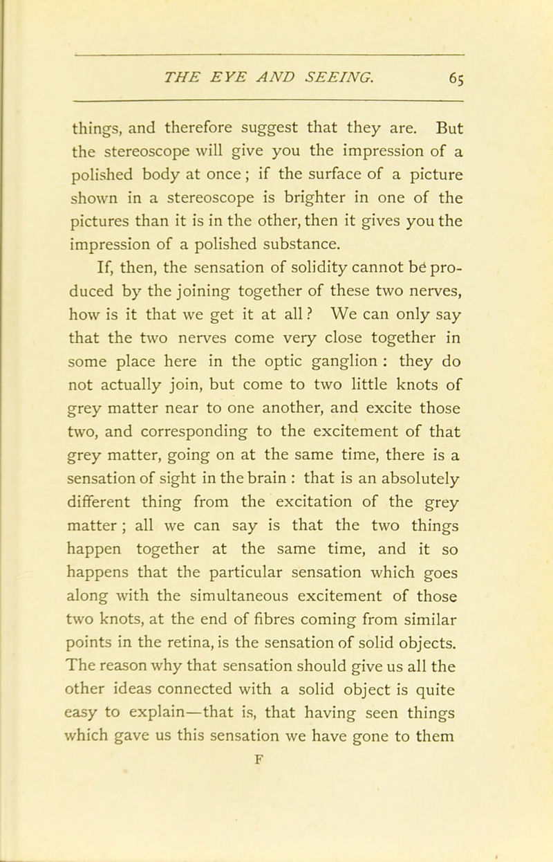 things, and therefore suggest that they are. But the stereoscope will give you the impression of a polished body at once; if the surface of a picture shown in a stereoscope is brighter in one of the pictures than it is in the other, then it gives you the impression of a polished substance. If, then, the sensation of solidity cannot bd pro- duced by the joining together of these two nerves, how is it that we get it at all ? We can only say that the two nerves come very close together in some place here in the optic ganglion : they do not actually join, but come to two little knots of grey matter near to one another, and excite those two, and corresponding to the excitement of that grey matter, going on at the same time, there is a sensation of sight in the brain : that is an absolutely different thing from the excitation of the grey matter; all we can say is that the two things happen together at the same time, and it so happens that the particular sensation which goes along with the simultaneous excitement of those two knots, at the end of fibres coming from similar points in the retina, is the sensation of solid objects. The reason why that sensation should give us all the other ideas connected with a solid object is quite easy to explain—that is, that having seen things which gave us this sensation we have gone to them F