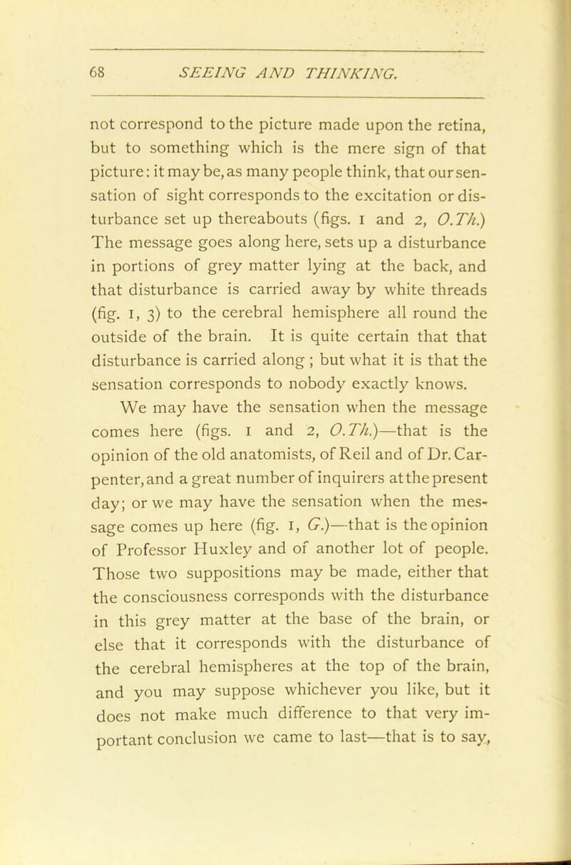 not correspond to the picture made upon the retina, but to something which is the mere sign of that picture: it may be, as many people think, that our sen- sation of sight corresponds to the excitation or dis- turbance set up thereabouts (figs. I and 2, O.Th.) The message goes along here, sets up a disturbance in portions of grey matter lying at the back, and that disturbance is carried away by white threads (fig. i, 3) to the cerebral hemisphere all round the outside of the brain. It is quite certain that that disturbance is carried along ; but what it is that the sensation corresponds to nobody exactly knows. We may have the sensation when the message comes here (figs. 1 and 2, O.Th.)—that is the opinion of the old anatomists, of Reil and of Dr. Car- penter, and a great number of inquirers at the present day; or we may have the sensation when the mes- sage comes up here (fig. 1, G.)—that is the opinion of Professor Huxley and of another lot of people. Those two suppositions may be made, either that the consciousness corresponds with the disturbance in this grey matter at the base of the brain, or else that it corresponds with the disturbance of the cerebral hemispheres at the top of the brain, and you may suppose whichever you like, but it does not make much difference to that very im- portant conclusion we came to last—that is to say,