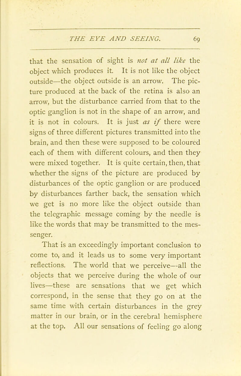 that the sensation of sight is not at all like the object which produces it. It is not like the object outside—the object outside is an arrow. The pic- ture produced at the back of the retina is also an arrow, but the disturbance carried from that to the optic ganglion is not in the shape of an arrow, and it is not in colours. It is just as if there were signs of three different pictures transmitted into the brain, and then these were supposed to be coloured each of them with different colours, and then they were mixed together. It is quite certain, then, that whether the signs of the picture are produced by disturbances of the optic ganglion or are produced by disturbances farther back, the sensation which we get is no more like the object outside than the telegraphic message coming by the needle is like the words that may be transmitted to the mes- senger. That is an exceedingly important conclusion to come to, and it leads us to some very important reflections. The world that we perceive—all the objects that we perceive during the whole of our lives—these are sensations that we get which correspond, in the sense that they go on at the same time with certain disturbances in the grey matter in our brain, or in the cerebral hemisphere at the top. All our sensations of feeling go along