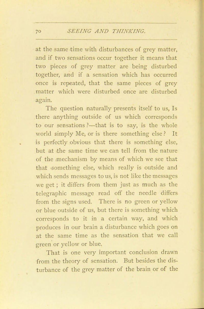 at the same time with disturbances of grey matter, and if two sensations occur together it means that two pieces of grey matter are being disturbed together, and if a sensation which has occurred once is repeated, that the same pieces of grey matter which were disturbed once are disturbed again. The question naturally presents itself to us, Is there anything outside of us which corresponds to our sensations ?—that is to say, is the whole world simply Me, or is there something else ? It is perfectly obvious that there is something else, but at the same time we can tell from the nature of the .mechanism by means of which we see that that 'Something else, which really is outside and which sends messages to us, is not like the messages we get ; it differs from them just as much as the telegraphic message read off the needle differs from the signs used. There is no green or yellow or blue outside of us, but there is something which corresponds to it in a certain way, and which produces in our brain a disturbance which goes on at the same time as the sensation that we call green or yellow or blue. That is one very important conclusion drawn from the theory of sensation. But besides the dis- turbance of the grey matter of the brain or of the