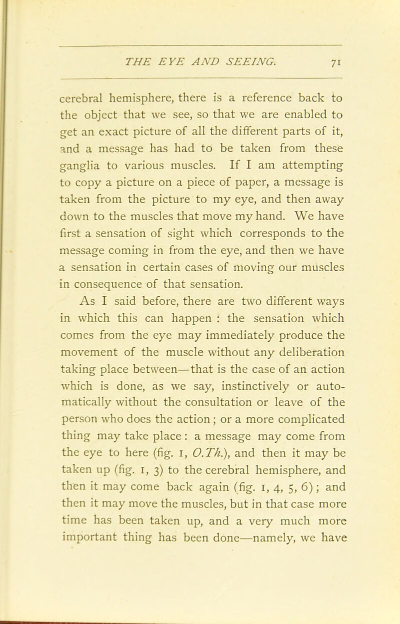 cerebral hemisphere, there is a reference back to the object that we see, so that we are enabled to get an exact picture of all the different parts of it, and a message has had to be taken from these ganglia to various muscles. If I am attempting to copy a picture on a piece of paper, a message is taken from the picture to my eye, and then away down to the muscles that move my hand. We have first a sensation of sight which corresponds to the message coming in from the eye, and then we have a sensation in certain cases of moving our muscles in consequence of that sensation. As I said before, there are two different ways in which this can happen : the sensation which comes from the eye may immediately produce the movement of the muscle without any deliberation taking place between—that is the case of an action which is done, as we say, instinctively or auto- matically without the consultation or leave of the person who does the action ; or a more complicated thing may take place : a message may come from the eye to here (fig. 1, O.Th.), and then it may be taken up (fig. 1, 3) to the cerebral hemisphere, and then it may come back again (fig. 1, 4, 5, 6); and then it may move the muscles, but in that case more time has been taken up, and a very much more important thing has been done—namely, we have
