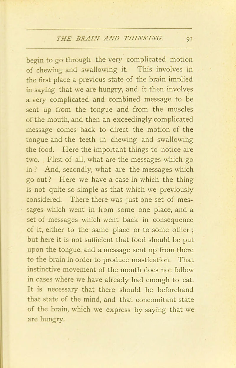 begin to go through the very complicated motion of chewing and swallowing it. This involves in the first place a previous state of the brain implied in saying that we are hungry, and it then involves a very complicated and combined message to be sent up from the tongue and from the muscles of the mouth, and then an exceedingly complicated message comes back to direct the motion of the tongue and the teeth in chewing and swallowing the food. Here the important things to notice are two. First of all, what are the messages which go in ? And, secondly, what are the messages which go out? Here we have a case in which the thing is not quite so simple as that which we previously considered. There there was just one set of mes- sages which went in from some one place, and a set of messages which went back in consequence of it, either to the same place or to some other ; but here it is not sufficient that food should be put upon the tongue, and a message sent up from there to the brain in order to produce mastication. That instinctive movement of the mouth does not follow in cases where we have already had enough to eat. It is necessary that there should be beforehand that state of the mind, and that concomitant state of the brain, which we express by saying that we are hungry.