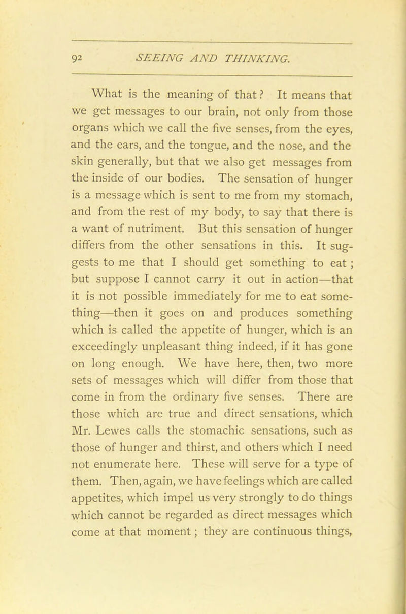 What is the meaning of that ? It means that we get messages to our brain, not only from those organs which we call the five senses, from the eyes, and the ears, and the tongue, and the nose, and the skin generally, but that we also get messages from the inside of our bodies. The sensation of hunger is a message which is sent to me from my stomach, and from the rest of my body, to say that there is a want of nutriment. But this sensation of hunger differs from the other sensations in this. It sug- gests to me that I should get something to eat; but suppose I cannot carry it out in action—that it is not possible immediately for me to eat some- thing—then it goes on and produces something which is called the appetite of hunger, which is an exceedingly unpleasant thing indeed, if it has gone on long enough. We have here, then, two more sets of messages which will differ from those that come in from the ordinary five senses. There are those which are true and direct sensations, which Mr. Lewes calls the stomachic sensations, such as those of hunger and thirst, and others which I need not enumerate here. These will serve for a type of them. Then, again, we have feelings which are called appetites, which impel us very strongly to do things which cannot be regarded as direct messages which come at that moment; they are continuous things,