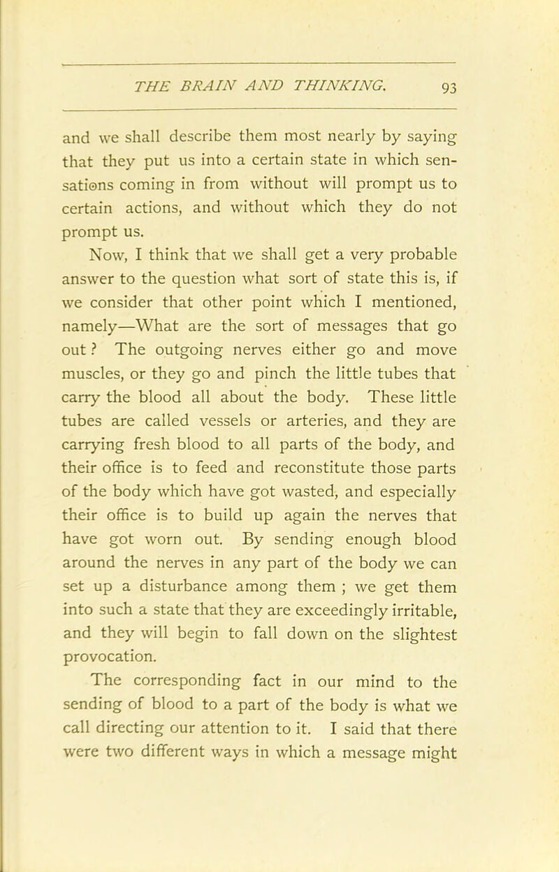 and we shall describe them most nearly by saying that they put us into a certain state in which sen- sations coming in from without will prompt us to certain actions, and without which they do not prompt us. Now, I think that we shall get a very probable answer to the question what sort of state this is, if we consider that other point which I mentioned, namely—What are the sort of messages that go out ? The outgoing nerves either go and move muscles, or they go and pinch the little tubes that carry the blood all about the body. These little tubes are called vessels or arteries, and they are carrying fresh blood to all parts of the body, and their office is to feed and reconstitute those parts of the body which have got wasted, and especially their office is to build up again the nerves that have got worn out. By sending enough blood around the nerves in any part of the body we can set up a disturbance among them ; we get them into such a state that they are exceedingly irritable, and they will begin to fall down on the slightest provocation. The corresponding fact in our mind to the sending of blood to a part of the body is what we call directing our attention to it. I said that there were two different ways in which a message might