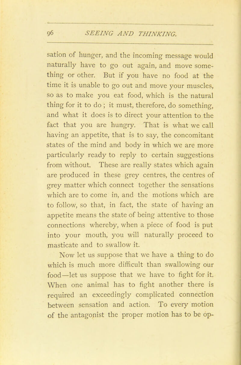 sation of hunger, and the incoming message would naturally have to go out again, and move some- thing or other. But if you have no food at the time it is unable to go out and move your muscles, so as to make you eat food, which is the natural thing for it to do ; it must, therefore, do something, and what it does is to direct your attention to the fact that you are hungry. That is what we call having an appetite, that is to say, the concomitant states of the mind and body in which we are more particularly ready to reply to certain suggestions from without. These are really states which again are produced in these grey centres, the centres of grey matter which connect together the sensations which are to come in, and the motions which are to follow, so that, in fact, the state of having an appetite means the state of being attentive to those connections whereby, when a piece of food is put into your mouth, you will naturally proceed to masticate and to swallow it. Now let us suppose that we have a thing to do which is much more difficult than swallowing our food—let us suppose that we have to fight for it. When one animal has to fight another there is required an exceedingly complicated connection between sensation and action. To every motion of the antagonist the proper motion has to be op-